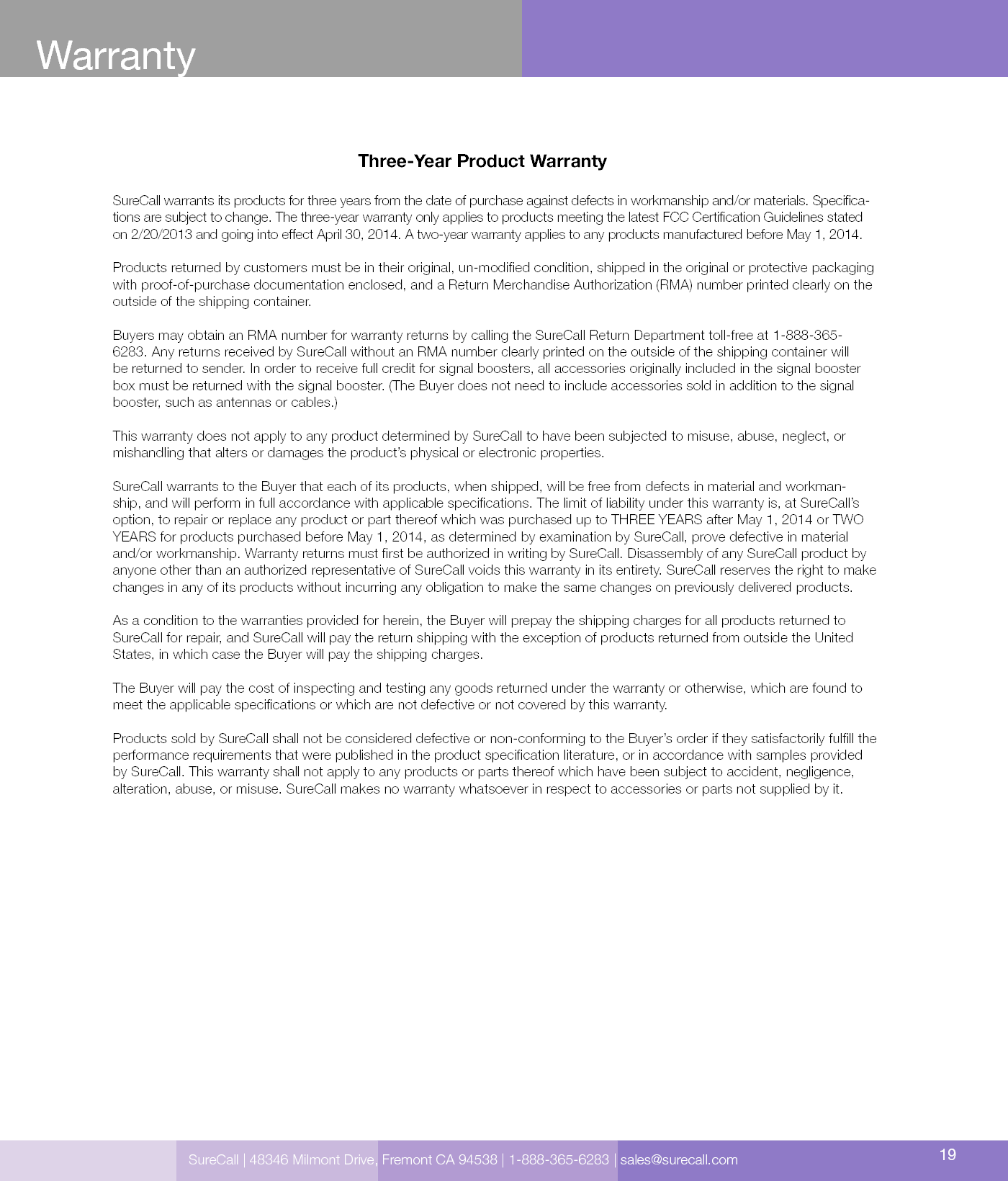 Three-Year Product WarrantySureCall warrants its products for three years from the date of purchase against defects in workmanship and/or materials. Specica-tions are subject to change. The three-year warranty only applies to products meeting the latest FCC Certication Guidelines stated on 2/20/2013 and going into eect April 30, 2014. A two-year warranty applies to any products manufactured before May 1, 2014.Products returned by customers must be in their original, un-modied condition, shipped in the original or protective packaging with proof-of-purchase documentation enclosed, and a Return Merchandise Authorization (RMA) number printed clearly on the outside of the shipping container. Buyers may obtain an RMA number for warranty returns by calling the SureCall Return Department toll-free at 1-888-365-6283. Any returns received by SureCall without an RMA number clearly printed on the outside of the shipping container will be returned to sender. In order to receive full credit for signal boosters, all accessories originally included in the signal booster box must be returned with the signal booster. (The Buyer does not need to include accessories sold in addition to the signal booster, such as antennas or cables.) This warranty does not apply to any product determined by SureCall to have been subjected to misuse, abuse, neglect, or mishandling that alters or damages the product’s physical or electronic properties.SureCall warrants to the Buyer that each of its products, when shipped, will be free from defects in material and workman-ship, and will perform in full accordance with applicable specications. The limit of liability under this warranty is, at SureCall’s option, to repair or replace any product or part thereof which was purchased up to THREE YEARS after May 1, 2014 or TWO YEARS for products purchased before May 1, 2014, as determined by examination by SureCall, prove defective in material and/or workmanship. Warranty returns must rst be authorized in writing by SureCall. Disassembly of any SureCall product by anyone other than an authorized representative of SureCall voids this warranty in its entirety. SureCall reserves the right to make changes in any of its products without incurring any obligation to make the same changes on previously delivered products. As a condition to the warranties provided for herein, the Buyer will prepay the shipping charges for all products returned to SureCall for repair, and SureCall will pay the return shipping with the exception of products returned from outside the United States, in which case the Buyer will pay the shipping charges. The Buyer will pay the cost of inspecting and testing any goods returned under the warranty or otherwise, which are found to meet the applicable specications or which are not defective or not covered by this warranty. Products sold by SureCall shall not be considered defective or non-conforming to the Buyer’s order if they satisfactorily fulll the performance requirements that were published in the product specication literature, or in accordance with samples provided by SureCall. This warranty shall not apply to any products or parts thereof which have been subject to accident, negligence, alteration, abuse, or misuse. SureCall makes no warranty whatsoever in respect to accessories or parts not supplied by it.SureCall | 48346 Milmont Drive, Fremont CA 94538 | 1-888-365-6283 | sales@surecall.com 19Warranty