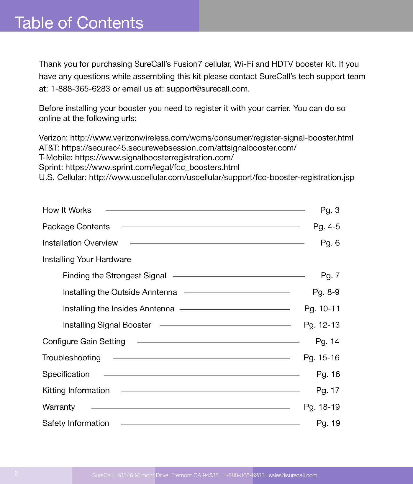 Table of ContentsHow It Works                                                                                                     Pg. 3Package Contents                                                                                         Pg. 4-5Installation Overview                                                                                         Pg. 6 Installing Your Hardware                                                                                        Finding the Strongest Signal                                                                    Pg. 7         Installing the Outside Anntenna                                                            Pg. 8-9         Installing the Insides Anntenna                                                         Pg. 10-11         Installing Signal Booster                                                                   Pg. 12-13Congure Gain Setting                                                                                     Pg. 14Troubleshooting                                                                                         Pg. 15-16Specication                                                                                                    Pg. 16Kitting Information                                                                                           Pg. 17Warranty                                                                                                     Pg. 18-19Safety Information                                                                                           Pg. 192Thank you for purchasing SureCall’s Fusion7 cellular, Wi-Fi and HDTV booster kit. If you have any questions while assembling this kit please contact SureCall’s tech support team at: 1-888-365-6283 or email us at: support@surecall.com. Before installing your booster you need to register it with your carrier. You can do so online at the following urls:Verizon: http://www.verizonwireless.com/wcms/consumer/register-signal-booster.htmlAT&amp;T: https://securec45.securewebsession.com/attsignalbooster.com/T-Mobile: https://www.signalboosterregistration.com/Sprint: https://www.sprint.com/legal/fcc_boosters.htmlU.S. Cellular: http://www.uscellular.com/uscellular/support/fcc-booster-registration.jspSureCall | 48346 Milmont Drive, Fremont CA 94538 | 1-888-365-6283 | sales@surecall.com