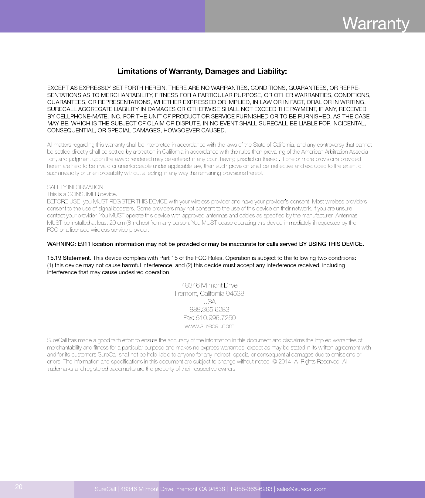 Limitations of Warranty, Damages and Liability:EXCEPT AS EXPRESSLY SET FORTH HEREIN, THERE ARE NO WARRANTIES, CONDITIONS, GUARANTEES, OR REPRE-SENTATIONS AS TO MERCHANTABILITY, FITNESS FOR A PARTICULAR PURPOSE, OR OTHER WARRANTIES, CONDITIONS, GUARANTEES, OR REPRESENTATIONS, WHETHER EXPRESSED OR IMPLIED, IN LAW OR IN FACT, ORAL OR IN WRITING.SURECALL AGGREGATE LIABILITY IN DAMAGES OR OTHERWISE SHALL NOT EXCEED THE PAYMENT, IF ANY, RECEIVED BY CELLPHONE-MATE, INC. FOR THE UNIT OF PRODUCT OR SERVICE FURNISHED OR TO BE FURNISHED, AS THE CASE MAY BE, WHICH IS THE SUBJECT OF CLAIM OR DISPUTE. IN NO EVENT SHALL SURECALL BE LIABLE FOR INCIDENTAL, CONSEQUENTIAL, OR SPECIAL DAMAGES, HOWSOEVER CAUSED. All matters regarding this warranty shall be interpreted in accordance with the laws of the State of California, and any controversy that cannot be settled directly shall be settled by arbitration in California in accordance with the rules then prevailing of the American Arbitration Associa-tion, and judgment upon the award rendered may be entered in any court having jurisdiction thereof. If one or more provisions provided herein are held to be invalid or unenforceable under applicable law, then such provision shall be ineective and excluded to the extent of such invalidity or unenforceability without aecting in any way the remaining provisions hereof.SAFETY INFORMATIONThis is a CONSUMER device.BEFORE USE, you MUST REGISTER THIS DEVICE with your wireless provider and have your provider’s consent. Most wireless providers consent to the use of signal boosters. Some providers may not consent to the use of this device on their network. If you are unsure,  contact your provider. You MUST operate this device with approved antennas and cables as specied by the manufacturer. Antennas MUST be installed at least 20 cm (8 inches) from any person. You MUST cease operating this device immediately if requested by the  FCC or a licensed wireless service provider.WARNING: E911 location information may not be provided or may be inaccurate for calls served BY USING THIS DEVICE.15.19 Statement. This device complies with Part 15 of the FCC Rules. Operation is subject to the following two conditions:  (1) this device may not cause harmful interference, and (2) this decide must accept any interference received, including  interference that may cause undesired operation.48346 Milmont DriveFremont, California 94538USA888.365.6283Fax: 510.996.7250www.surecall.comSureCall has made a good faith eort to ensure the accuracy of the information in this document and disclaims the implied warranties of merchantability and tness for a particular purpose and makes no express warranties, except as may be stated in its written agreement with and for its customers.SureCall shall not be held liable to anyone for any indirect, special or consequential damages due to omissions or  errors. The information and specications in this document are subject to change without notice. © 2014. All Rights Reserved. All  trademarks and registered trademarks are the property of their respective owners.20WarrantySureCall | 48346 Milmont Drive, Fremont CA 94538 | 1-888-365-6283 | sales@surecall.com