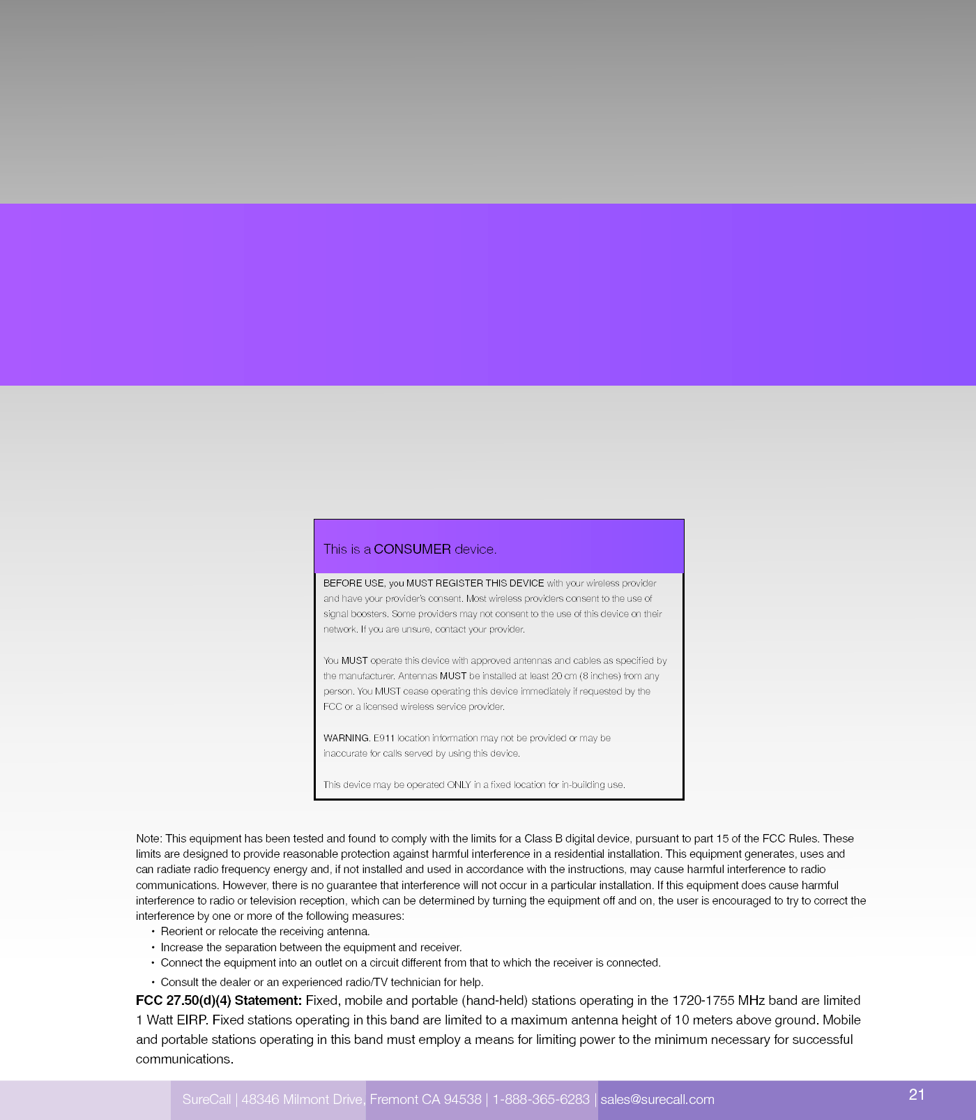  SureCall | 48346 Milmont Dirve, Fremont CA 94538 | 1-888-365-6283 | sales@surecall.comBEFORE USE, you MUST REGISTER THIS DEVICE with your wireless provider and have your provider’s consent. Most wireless providers consent to the use of signal boosters. Some providers may not consent to the use of this device on their network. If you are unsure, contact your provider.You MUST operate this device with approved antennas and cables as specied by the manufacturer. Antennas MUST be installed at least 20 cm (8 inches) from any person. You MUST cease operating this device immediately if requested by the FCC or a licensed wireless service provider.WARNING. E911 location information may not be provided or may be inaccurate for calls served by using this device. This device may be operated ONLY in a xed location for in-building use.This is a CONSUMER device.Note: This equipment has been tested and found to comply with the limits for a Class B digital device, pursuant to part 15 of the FCC Rules. These limits are designed to provide reasonable protection against harmful interference in a residential installation. This equipment generates, uses and can radiate radio frequency energy and, if not installed and used in accordance with the instructions, may cause harmful interference to radio communications. However, there is no guarantee that interference will not occur in a particular installation. If this equipment does cause harmful interference to radio or television reception, which can be determined by turning the equipment off and on, the user is encouraged to try to correct the interference by one or more of the following measures:        •  Reorient or relocate the receiving antenna.              •  Increase the separation between the equipment and receiver.                               •  C onn ect  th e equ ipm ent int o an ou tl e t on  a ci rc u it  d i ffe r en t fro m tha t to wh ich  the  re ce i ve r  is co n ne cte d.                                                                                                                    •  Consult the dealer or an experienced radio/TV technician for help.FCC 27.50(d)(4) Statement: Fixed, mobile and portable (hand-held) stations operating in the 1720-1755 MHz band are limited 1 Watt EIRP. Fixed stations operating in this band are limited to a maximum antenna height of 10 meters above ground. Mobile and portable stations operating in this band must employ a means for limiting power to the minimum necessary for successful communications.SureCall | 48346 Milmont Drive, Fremont CA 94538 | 1-888-365-6283 | sales@surecall.com 21