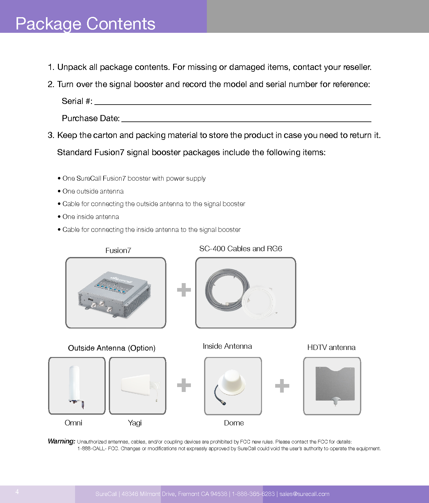 4Package Contents1. Unpack all package contents. For missing or damaged items, contact your reseller.2. Turn over the signal booster and record the model and serial number for reference:      Serial #:          Purchase Date:  3. Keep the carton and packing material to store the product in case you need to return it.    Standard Fusion7 signal booster packages include the following items:     • One SureCall Fusion7 booster with power supply     • One outside antenna     • Cable for connecting the outside antenna to the signal booster     • One inside antenna     • Cable for connecting the inside antenna to the signal boosterWarning:  Unauthorized antennas, cables, and/or coupling devices are prohibited by FCC new rules. Please contact the FCC for details:  1-888-CALL- FCC. Changes or modications not expressly approved by SureCall could void the user’s authority to operate the equipment.  Signal Booster CM288W Omni    CM230W-S Yagi CM222W Dome   Outside Antenna (Option)SC-400 Cables and RG6 Fusion7Omni Yagi DomeInside Antenna  HDTV antennaSureCall | 48346 Milmont Drive, Fremont CA 94538 | 1-888-365-6283 | sales@surecall.com