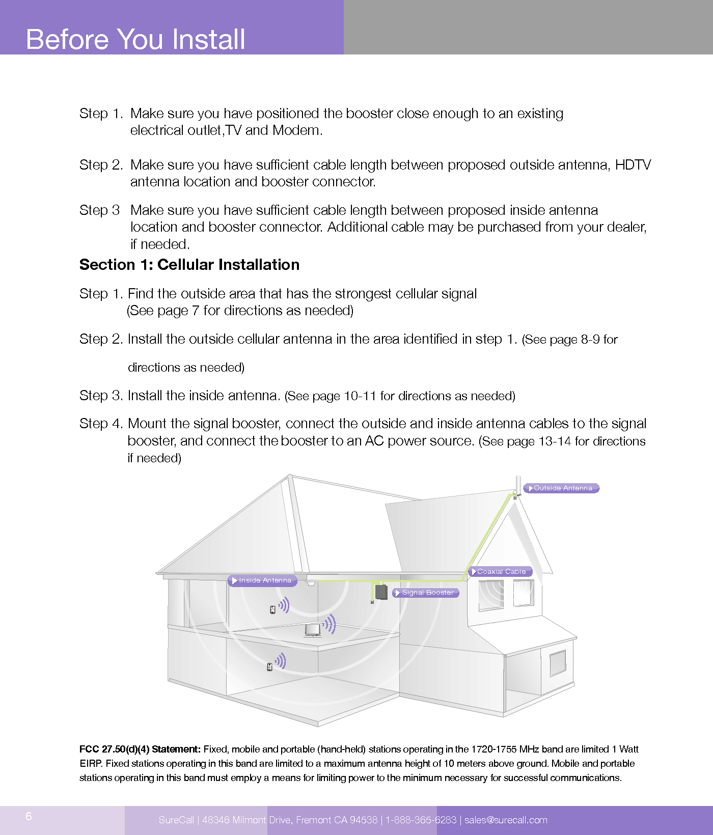 6Step 1.   Make sure you have positioned the booster close enough to an existing  electrical outlet,TV and Modem.Step 2.   Make sure you have sucient cable length between proposed outside antenna, HDTV antenna location and booster connector.Step 3   Make sure you have sucient cable length between proposed inside antenna  location and booster connector. Additional cable may be purchased from your dealer, if needed.Section 1: Cellular Installation Step 1. Find the outside area that has the strongest cellular signal              (See page 7 for directions as needed) Step 2.  Install the outside cellular antenna in the area identied in step 1. (See page 8-9 for directions as needed)Step 3. Install the inside antenna. (See page 10-11 for directions as needed)Step 4.  Mount the signal booster, connect the outside and inside antenna cables to the signal booster, and connect the booster to an AC power source. (See page 13-14 for directions if needed)FCC 27.50(d)(4) Statement: Fixed, mobile and portable (hand-held) stations operating in the 1720-1755 MHz band are limited 1 Watt EIRP. Fixed stations operating in this band are limited to a maximum antenna height of 10 meters above ground. Mobile and portable stations operating in this band must employ a means for limiting power to the minimum necessary for successful communications.Before You InstallCoaxial CableSignal BoosterInside AntennaOutside AntennaSureCall | 48346 Milmont Drive, Fremont CA 94538 | 1-888-365-6283 | sales@surecall.com