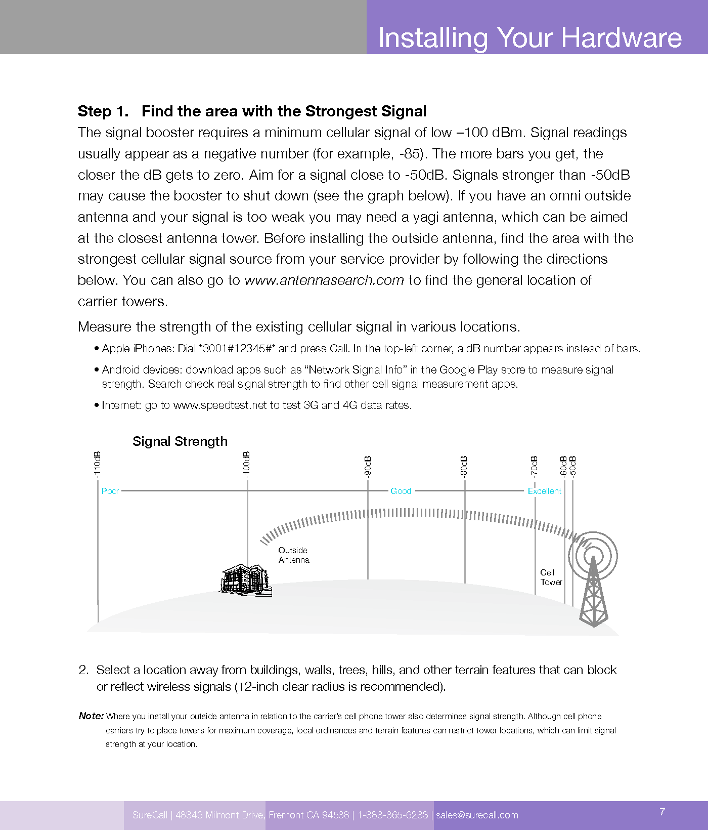 SureCall | 48346 Milmont Drive, Fremont CA 94538 | 1-888-365-6283 | sales@surecall.com 7Installing Your HardwareStep 1.     Find the area with the Strongest Signal The signal booster requires a minimum cellular signal of low –100 dBm. Signal readings usually appear as a negative number (for example, -85). The more bars you get, the  closer the dB gets to zero. Aim for a signal close to -50dB. Signals stronger than -50dB may cause the booster to shut down (see the graph below). If you have an omni outside antenna and your signal is too weak you may need a yagi antenna, which can be aimed at the closest antenna tower. Before installing the outside antenna, nd the area with the  strongest cellular signal source from your service provider by following the directions below. You can also go to www.antennasearch.com to nd the general location of  carrier towers.Measure the strength of the existing cellular signal in various locations.     • Apple iPhones: Dial *3001#12345#* and press Call. In the top-left corner, a dB number appears instead of bars.     •  Android devices: download apps such as “Network Signal Info” in the Google Play store to measure signal strength. Search check real signal strength to nd other cell signal measurement apps.     • Internet: go to www.speedtest.net to test 3G and 4G data rates.2.   Select a location away from buildings, walls, trees, hills, and other terrain features that can block  or reect wireless signals (12-inch clear radius is recommended).Note: Where you install your outside antenna in relation to the carrier’s cell phone tower also determines signal strength. Although cell phone              carriers try to place towers for maximum coverage, local ordinances and terrain features can restrict tower locations, which can limit signal              strength at your location.Cell TowerOutside AntennaSignal Strength-50dB-60dB-70dB-80dB-90dB-100dB-110dBExcellentGoodPoor