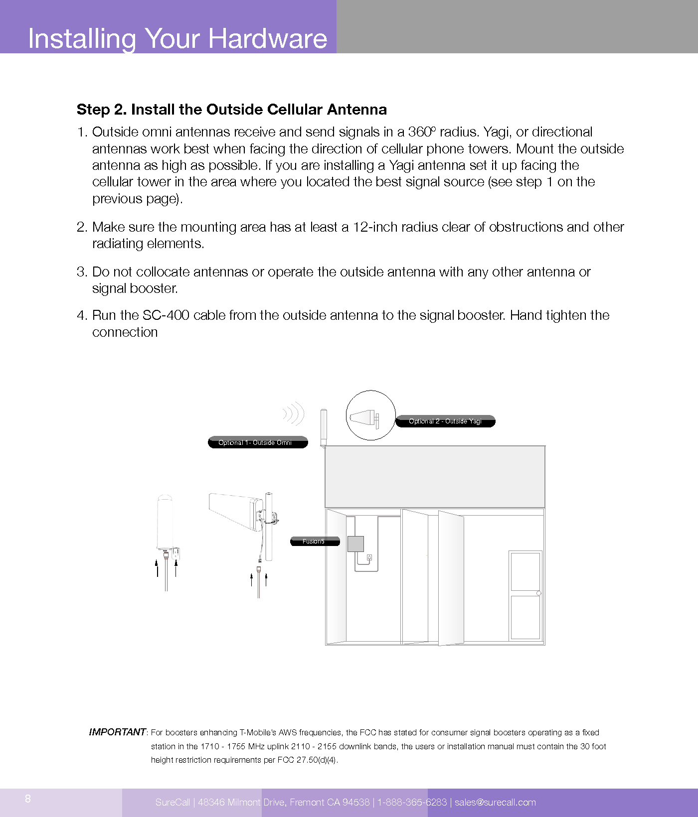 8Installing Your HardwareStep 2. Install the Outside Cellular Antenna1.  Outside omni antennas receive and send signals in a 360º radius. Yagi, or directional antennas work best when facing the direction of cellular phone towers. Mount the outside antenna as high as possible. If you are installing a Yagi antenna set it up facing the  cellular tower in the area where you located the best signal source (see step 1 on the  previous page).2.  Make sure the mounting area has at least a 12-inch radius clear of obstructions and other radiating elements.3.  Do not collocate antennas or operate the outside antenna with any other antenna or signal booster.4.  Run the SC-400 cable from the outside antenna to the signal booster. Hand tighten the connectionIMPORTANT:  For boosters enhancing T-Mobile’s AWS frequencies, the FCC has stated for consumer signal boosters operating as a xed  station in the 1710 - 1755 MHz uplink 2110 - 2155 downlink bands, the users or installation manual must contain the 30 foot height restriction requirements per FCC 27.50(d)(4).Optional 1- Outside OmniOptional 2 - Outside YagiFusion5SureCall | 48346 Milmont Drive, Fremont CA 94538 | 1-888-365-6283 | sales@surecall.com