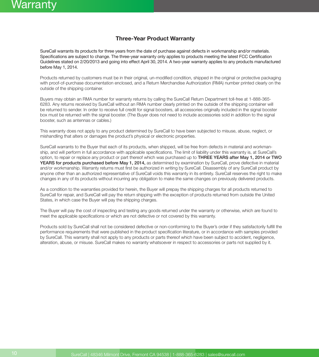 SureCall | 48346 Milmont Drive, Fremont CA 94538 | 1-888-365-6283 | sales@surecall.comThree-Year Product WarrantySureCall warrants its products for three years from the date of purchase against defects in workmanship and/or materials. Specications are subject to change. The three-year warranty only applies to products meeting the latest FCC Certication Guidelines stated on 2/20/2013 and going into eect April 30, 2014. A two-year warranty applies to any products manufactured before May 1, 2014.Products returned by customers must be in their original, un-modied condition, shipped in the original or protective packaging with proof-of-purchase documentation enclosed, and a Return Merchandise Authorization (RMA) number printed clearly on the outside of the shipping container. Buyers may obtain an RMA number for warranty returns by calling the SureCall Return Department toll-free at 1-888-365-6283. Any returns received by SureCall without an RMA number clearly printed on the outside of the shipping container will be returned to sender. In order to receive full credit for signal boosters, all accessories originally included in the signal booster box must be returned with the signal booster. (The Buyer does not need to include accessories sold in addition to the signal booster, such as antennas or cables.) This warranty does not apply to any product determined by SureCall to have been subjected to misuse, abuse, neglect, or mishandling that alters or damages the product’s physical or electronic properties.SureCall warrants to the Buyer that each of its products, when shipped, will be free from defects in material and workman-ship, and will perform in full accordance with applicable specications. The limit of liability under this warranty is, at SureCall’s option, to repair or replace any product or part thereof which was purchased up to THREE YEARS after May 1, 2014 or TWO YEARS for products purchased before May 1, 2014, as determined by examination by SureCall, prove defective in material and/or workmanship. Warranty returns must rst be authorized in writing by SureCall. Disassembly of any SureCall product by anyone other than an authorized representative of SureCall voids this warranty in its entirety. SureCall reserves the right to make changes in any of its products without incurring any obligation to make the same changes on previously delivered products. As a condition to the warranties provided for herein, the Buyer will prepay the shipping charges for all products returned to SureCall for repair, and SureCall will pay the return shipping with the exception of products returned from outside the United States, in which case the Buyer will pay the shipping charges. The Buyer will pay the cost of inspecting and testing any goods returned under the warranty or otherwise, which are found to meet the applicable specications or which are not defective or not covered by this warranty. Products sold by SureCall shall not be considered defective or non-conforming to the Buyer’s order if they satisfactorily fulll the performance requirements that were published in the product specication literature, or in accordance with samples provided by SureCall. This warranty shall not apply to any products or parts thereof which have been subject to accident, negligence, alteration, abuse, or misuse. SureCall makes no warranty whatsoever in respect to accessories or parts not supplied by it.10Warranty