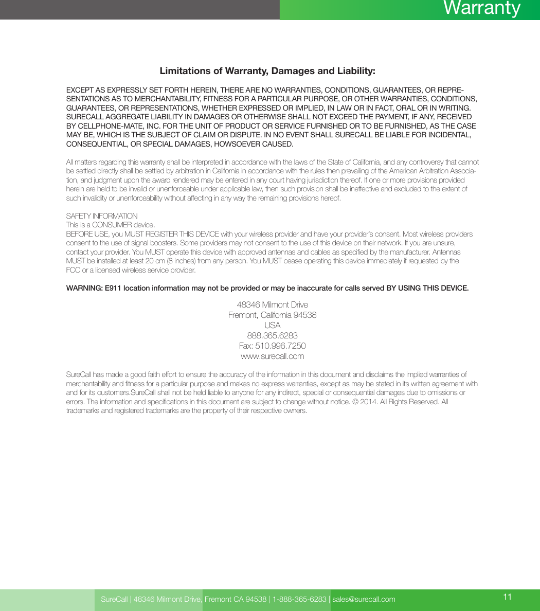 Limitations of Warranty, Damages and Liability:EXCEPT AS EXPRESSLY SET FORTH HEREIN, THERE ARE NO WARRANTIES, CONDITIONS, GUARANTEES, OR REPRE-SENTATIONS AS TO MERCHANTABILITY, FITNESS FOR A PARTICULAR PURPOSE, OR OTHER WARRANTIES, CONDITIONS, GUARANTEES, OR REPRESENTATIONS, WHETHER EXPRESSED OR IMPLIED, IN LAW OR IN FACT, ORAL OR IN WRITING.SURECALL AGGREGATE LIABILITY IN DAMAGES OR OTHERWISE SHALL NOT EXCEED THE PAYMENT, IF ANY, RECEIVED BY CELLPHONE-MATE, INC. FOR THE UNIT OF PRODUCT OR SERVICE FURNISHED OR TO BE FURNISHED, AS THE CASE MAY BE, WHICH IS THE SUBJECT OF CLAIM OR DISPUTE. IN NO EVENT SHALL SURECALL BE LIABLE FOR INCIDENTAL, CONSEQUENTIAL, OR SPECIAL DAMAGES, HOWSOEVER CAUSED. All matters regarding this warranty shall be interpreted in accordance with the laws of the State of California, and any controversy that cannot be settled directly shall be settled by arbitration in California in accordance with the rules then prevailing of the American Arbitration Associa-tion, and judgment upon the award rendered may be entered in any court having jurisdiction thereof. If one or more provisions provided herein are held to be invalid or unenforceable under applicable law, then such provision shall be ineective and excluded to the extent of such invalidity or unenforceability without aecting in any way the remaining provisions hereof.SAFETY INFORMATIONThis is a CONSUMER device.BEFORE USE, you MUST REGISTER THIS DEVICE with your wireless provider and have your provider’s consent. Most wireless providers consent to the use of signal boosters. Some providers may not consent to the use of this device on their network. If you are unsure,  contact your provider. You MUST operate this device with approved antennas and cables as specied by the manufacturer. Antennas MUST be installed at least 20 cm (8 inches) from any person. You MUST cease operating this device immediately if requested by the  FCC or a licensed wireless service provider.WARNING: E911 location information may not be provided or may be inaccurate for calls served BY USING THIS DEVICE.48346 Milmont DriveFremont, California 94538USA888.365.6283Fax: 510.996.7250www.surecall.comSureCall has made a good faith eort to ensure the accuracy of the information in this document and disclaims the implied warranties of merchantability and tness for a particular purpose and makes no express warranties, except as may be stated in its written agreement with and for its customers.SureCall shall not be held liable to anyone for any indirect, special or consequential damages due to omissions or  errors. The information and specications in this document are subject to change without notice. © 2014. All Rights Reserved. All  trademarks and registered trademarks are the property of their respective owners.SureCall | 48346 Milmont Drive, Fremont CA 94538 | 1-888-365-6283 | sales@surecall.com 11Warranty