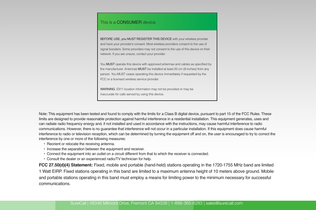 SureCall | 48346 Milmont Drive, Fremont CA 94538 | 1-888-365-6283 | sales@surecall.com BEFORE USE, you MUST REGISTER THIS DEVICE with your wireless provider and have your provider’s consent. Most wireless providers consent to the use of signal boosters. Some providers may not consent to the use of this device on their network. If you are unsure, contact your provider.You MUST operate this device with approved antennas and cables as specied by the manufacturer. Antennas MUST be installed at least 20 cm (8 inches) from any person. You MUST cease operating this device immediately if requested by the FCC or a licensed wireless service provider.WARNING. E911 location information may not be provided or may be inaccurate for calls served by using this device.This is a CONSUMER device.Note: This equipment has been tested and found to comply with the limits for a Class B digital device, pursuant to part 15 of the FCC Rules. These limits are designed to provide reasonable protection against harmful interference in a residential installation. This equipment generates, uses and can radiate radio frequency energy and, if not installed and used in accordance with the instructions, may cause harmful interference to radio communications. However, there is no guarantee that interference will not occur in a particular installation. If this equipment does cause harmful interference to radio or television reception, which can be determined by turning the equipment off and on, the user is encouraged to try to correct the interference by one or more of the following measures:        •  Reorient or relocate the receiving antenna.              •  Increase the separation between the equipment and receiver.                               •  Co nn ect the  eq ui pme nt  into  an out let on a  circui t diff ere nt  from  that  to wh ich  the re ce ive r is co nn ect ed .                                                                                                                    •  Consult the dealer or an experienced radio/TV technician for help.FCC 27.50(d)(4) Statement: Fixed, mobile and portable (hand-held) stations operating in the 1720-1755 MHz band are limited 1 Watt EIRP. Fixed stations operating in this band are limited to a maximum antenna height of 10 meters above ground. Mobile and portable stations operating in this band must employ a means for limiting power to the minimum necessary for successful communications.