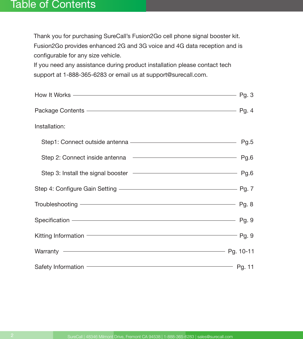 SureCall | 48346 Milmont Drive, Fremont CA 94538 | 1-888-365-6283 | sales@surecall.comHow It Works                                                                                                     Pg. 3Package Contents                                                                                             Pg. 4Installation:    Step1: Connect outside antenna                                                                    Pg.5    Step 2: Connect inside antenna                                                                     Pg.6        Step  3:  Install  the  signal  booster                                                                                                                                        Pg.6                                                                                                         Step 4: Congure Gain Setting                                                                          Pg. 7Troubleshooting                                                                                                 Pg. 8Specication                                                                                                      Pg. 9Kitting Information                                                                                             Pg. 9Warranty                                                                                                      Pg. 10-11Safety Information                                                                                           Pg. 11Table of Contents2Thank you for purchasing SureCall’s Fusion2Go cell phone signal booster kit. Fusion2Go provides enhanced 2G and 3G voice and 4G data reception and is  congurable for any size vehicle.If you need any assistance during product installation please contact tech  support at 1-888-365-6283 or email us at support@surecall.com.