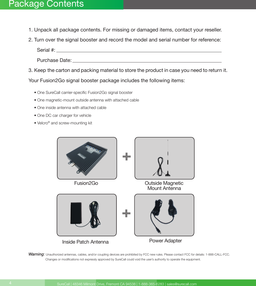 SureCall | 48346 Milmont Drive, Fremont CA 94538 | 1-888-365-6283 | sales@surecall.com4Package Contents1. Unpack all package contents. For missing or damaged items, contact your reseller.2. Turn over the signal booster and record the model and serial number for reference:      Serial #:          Purchase Date:  3. Keep the carton and packing material to store the product in case you need to return it.Your Fusion2Go signal booster package includes the following items:     • One SureCall carrier-specic Fusion2Go signal booster     • One magnetic-mount outside antenna with attached cable     • One inside antenna with attached cable     • One DC car charger for vehicle     • Velcro® and screw-mounting kitWarning:   Unauthorized antennas, cables, and/or coupling devices are prohibited by FCC new rules. Please contact FCC for details: 1-888-CALL-FCC.                     Changes or modications not expressly approved by SureCall could void the user’s authority to operate the equipment.Fusion2Go Outside Magnetic   Mount AntennaInside Patch Antenna Power Adapter