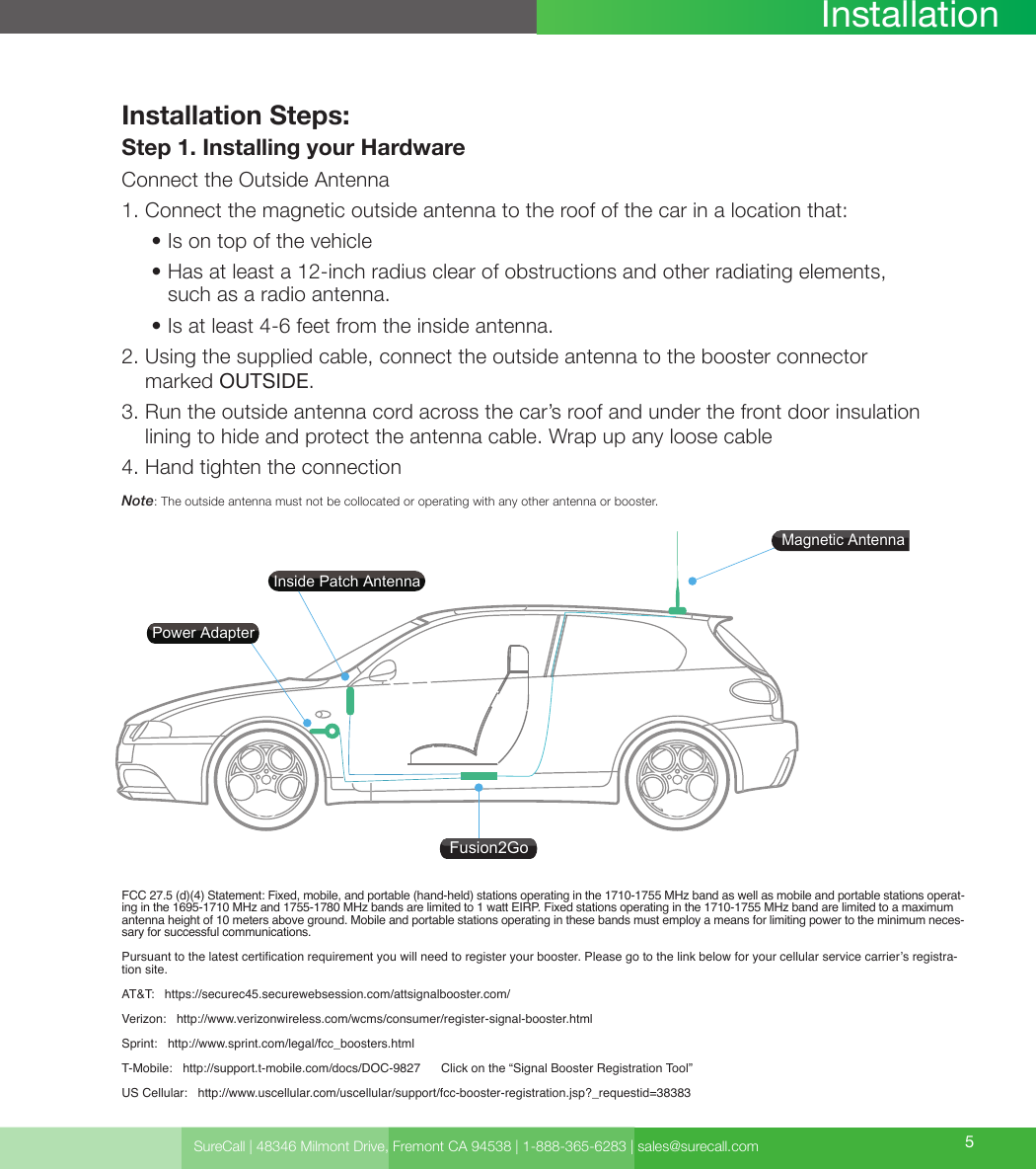 SureCall | 48346 Milmont Drive, Fremont CA 94538 | 1-888-365-6283 | sales@surecall.com 5InstallationInstallation Steps:Step 1. Installing your HardwareConnect the Outside Antenna1. Connect the magnetic outside antenna to the roof of the car in a location that:     • Is on top of the vehicle     •  Has at least a 12-inch radius clear of obstructions and other radiating elements, such as a radio antenna.     • Is at least 4-6 feet from the inside antenna.2.  Using the supplied cable, connect the outside antenna to the booster connector marked OUTSIDE.3.  Run the outside antenna cord across the car’s roof and under the front door insulation lining to hide and protect the antenna cable. Wrap up any loose cable4. Hand tighten the connectionNote:  The outside antenna must not be collocated or operating with any other antenna or booster.FCC 27.5 (d)(4) Statement: Fixed, mobile, and portable (hand-held) stations operating in the 1710-1755 MHz band as well as mobile and portable stations operat-ing in the 1695-1710 MHz and 1755-1780 MHz bands are limited to 1 watt EIRP. Fixed stations operating in the 1710-1755 MHz band are limited to a maximum antenna height of 10 meters above ground. Mobile and portable stations operating in these bands must employ a means for limiting power to the minimum neces-sary for successful communications.Pursuant to the latest certication requirement you will need to register your booster. Please go to the link below for your cellular service carrier’s registra-tion site. AT&amp;T:   https://securec45.securewebsession.com/attsignalbooster.com/   Verizon:   http://www.verizonwireless.com/wcms/consumer/register-signal-booster.html  Sprint:   http://www.sprint.com/legal/fcc_boosters.html  T-Mobile:   http://support.t-mobile.com/docs/DOC-9827      Click on the “Signal Booster Registration Tool” US Cellular:   http://www.uscellular.com/uscellular/support/fcc-booster-registration.jsp?_requestid=38383    Fusion2GoMagnetic AntennaPower AdapterInside Patch Antenna