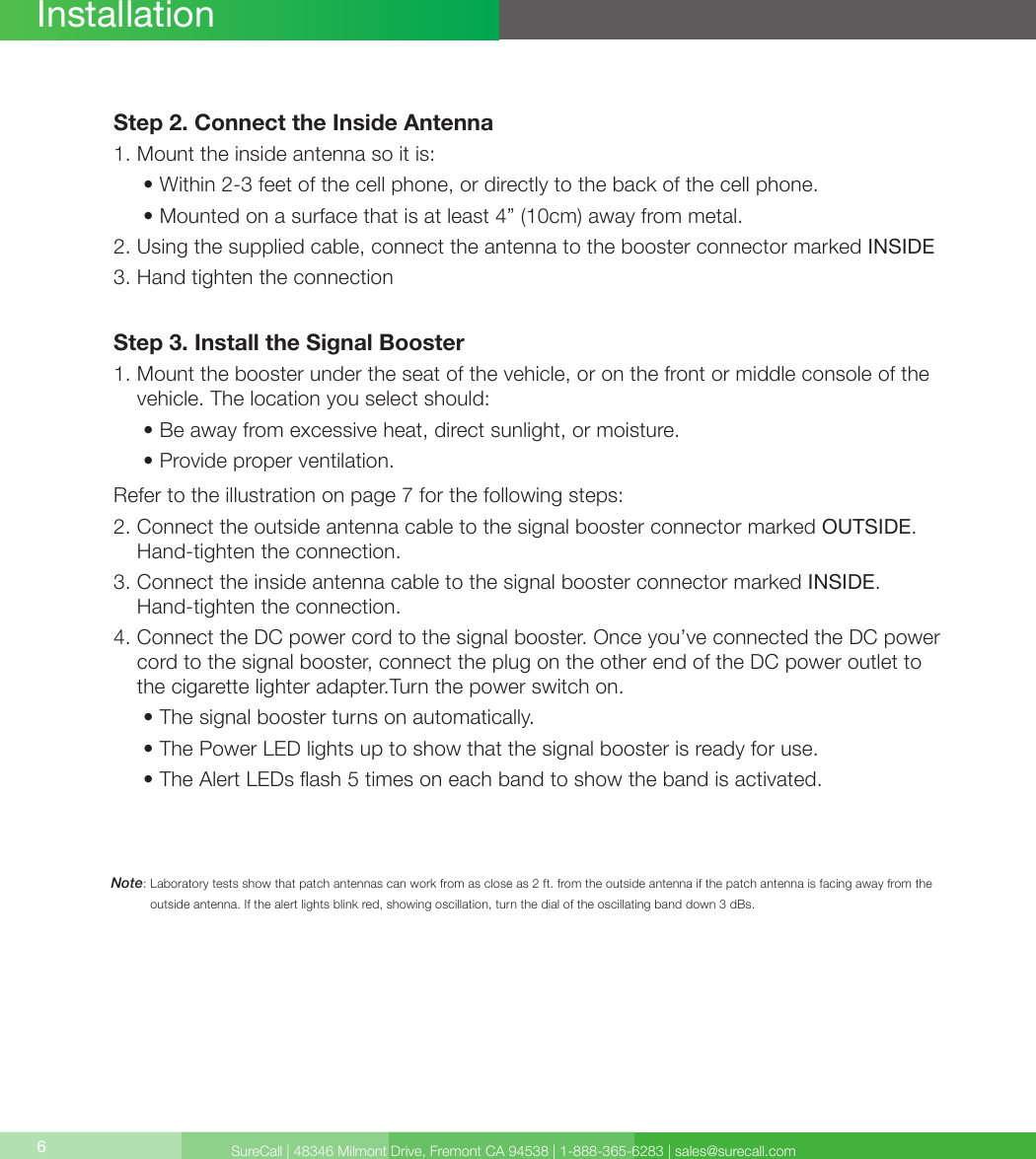 SureCall | 48346 Milmont Drive, Fremont CA 94538 | 1-888-365-6283 | sales@surecall.com6Note:  Laboratory tests show that patch antennas can work from as close as 2 ft. from the outside antenna if the patch antenna is facing away from the outside antenna. If the alert lights blink red, showing oscillation, turn the dial of the oscillating band down 3 dBs.InstallationStep 2. Connect the Inside Antenna1. Mount the inside antenna so it is:     •  Within 2-3 feet of the cell phone, or directly to the back of the cell phone.     • Mounted on a surface that is at least 4” (10cm) away from metal.2.  Using the supplied cable, connect the antenna to the booster connector marked INSIDE3. Hand tighten the connectionStep 3. Install the Signal Booster1.  Mount the booster under the seat of the vehicle, or on the front or middle console of the vehicle. The location you select should:     • Be away from excessive heat, direct sunlight, or moisture.     • Provide proper ventilation.Refer to the illustration on page 7 for the following steps:2.  Connect the outside antenna cable to the signal booster connector marked OUTSIDE. Hand-tighten the connection.3.      Connect the inside antenna cable to the signal booster connector marked INSIDE.  Hand-tighten the connection.4.  Connect the DC power cord to the signal booster. Once you’ve connected the DC power cord to the signal booster, connect the plug on the other end of the DC power outlet to the cigarette lighter adapter.Turn the power switch on.     • The signal booster turns on automatically.     •  The Power LED lights up to show that the signal booster is ready for use.      • The Alert LEDs ash 5 times on each band to show the band is activated.