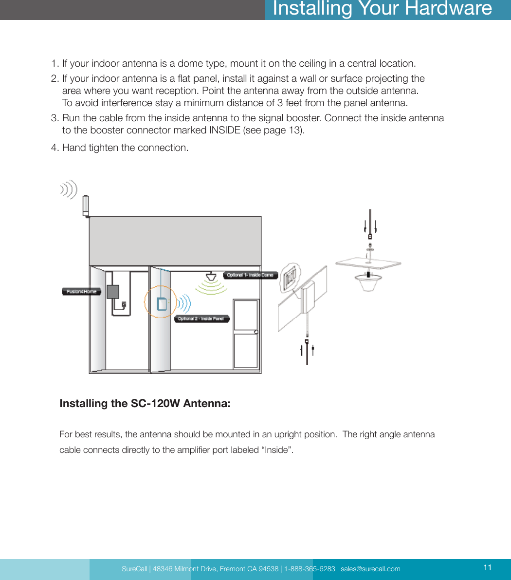 SureCall | 48346 Milmont Drive, Fremont CA 94538 | 1-888-365-6283 | sales@surecall.com 111.  If your indoor antenna is a dome type, mount it on the ceiling in a central location.2.  If your indoor antenna is a at panel, install it against a wall or surface projecting the area where you want reception. Point the antenna away from the outside antenna. To avoid interference stay a minimum distance of 3 feet from the panel antenna.3.  Run the cable from the inside antenna to the signal booster. Connect the inside antenna to the booster connector marked INSIDE (see page 13).4. Hand tighten the connection.Installing Your HardwareInstalling the SC-120W Antenna: For best results, the antenna should be mounted in an upright position.  The right angle antenna cable connects directly to the amplier port labeled “Inside”.SureCall | 48346 Milmont Drive, Fremont CA 94538 | 1-888-365-6283 | sales@surecall.com 11