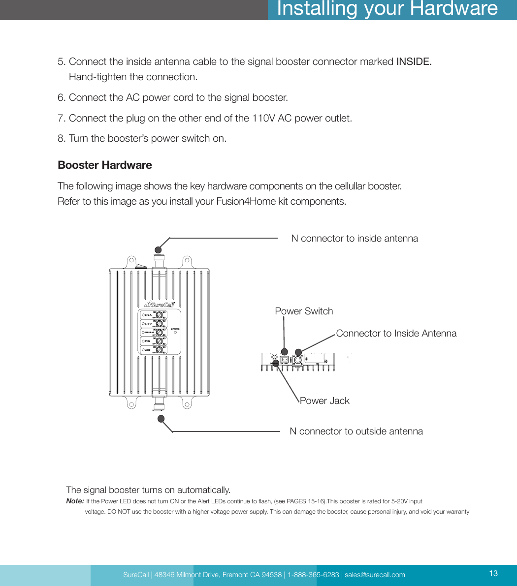 SureCall | 48346 Milmont Drive, Fremont CA 94538 | 1-888-365-6283 | sales@surecall.com 13Installing your Hardware5.  Connect the inside antenna cable to the signal booster connector marked INSIDE. Hand-tighten the connection.6. Connect the AC power cord to the signal booster.7. Connect the plug on the other end of the 110V AC power outlet.8. Turn the booster’s power switch on. Booster HardwareThe following image shows the key hardware components on the cellullar booster.Refer to this image as you install your Fusion4Home kit components.The signal booster turns on automatically.Note:     If the Power LED does not turn ON or the Alert LEDs continue to ash, (see PAGES 15-16).This booster is rated for 5-20V input            voltage. DO NOT use the booster with a higher voltage power supply. This can damage the booster, cause personal injury, and void your warrantyPower Jack Power SwitchConnector to Inside Antenna N connector to inside antennaN connector to outside antennaSureCall | 48346 Milmont Drive, Fremont CA 94538 | 1-888-365-6283 | sales@surecall.com 13