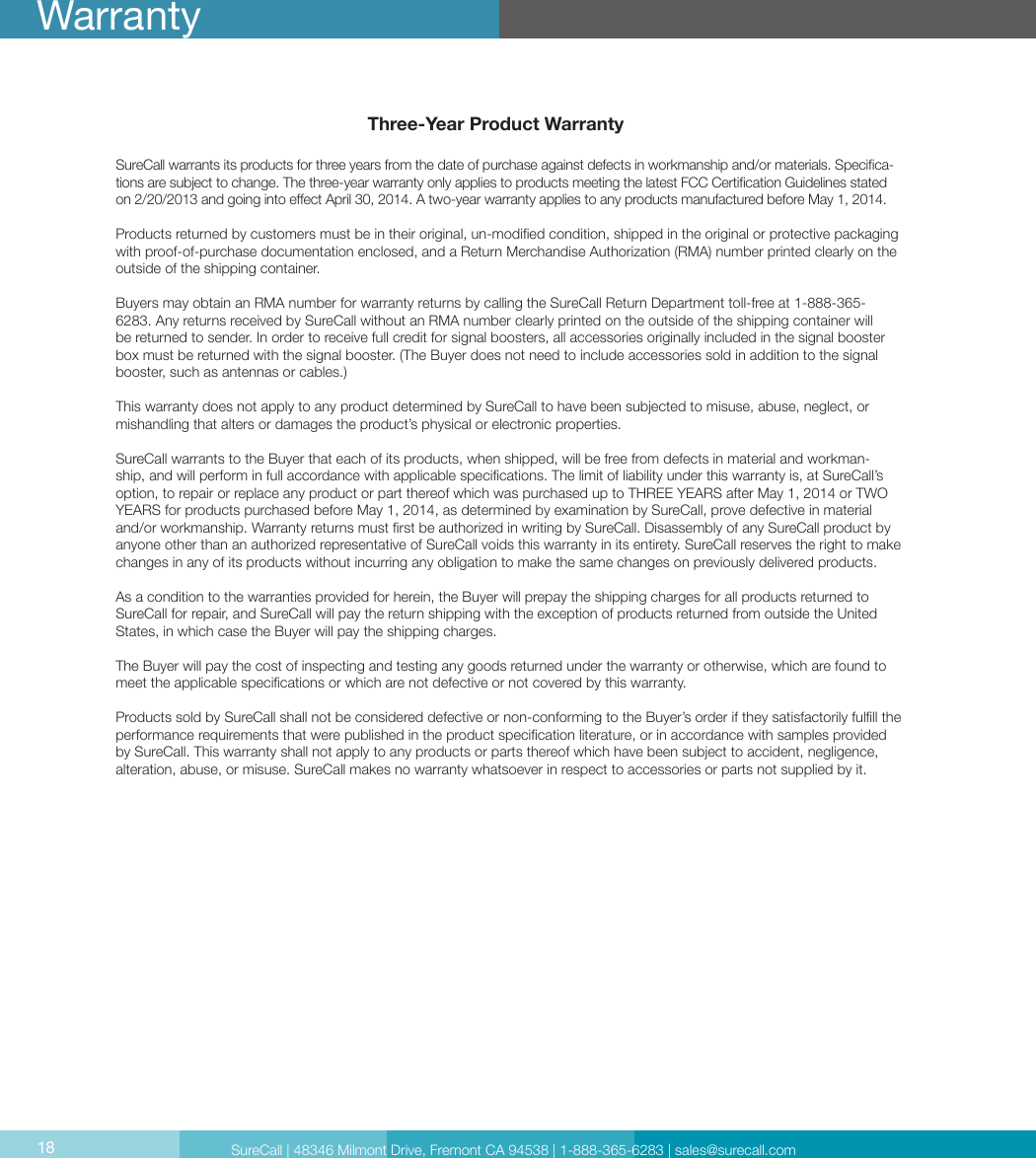 Three-Year Product WarrantySureCall warrants its products for three years from the date of purchase against defects in workmanship and/or materials. Specica-tions are subject to change. The three-year warranty only applies to products meeting the latest FCC Certication Guidelines stated on 2/20/2013 and going into eect April 30, 2014. A two-year warranty applies to any products manufactured before May 1, 2014.Products returned by customers must be in their original, un-modied condition, shipped in the original or protective packaging with proof-of-purchase documentation enclosed, and a Return Merchandise Authorization (RMA) number printed clearly on the outside of the shipping container. Buyers may obtain an RMA number for warranty returns by calling the SureCall Return Department toll-free at 1-888-365-6283. Any returns received by SureCall without an RMA number clearly printed on the outside of the shipping container will be returned to sender. In order to receive full credit for signal boosters, all accessories originally included in the signal booster box must be returned with the signal booster. (The Buyer does not need to include accessories sold in addition to the signal booster, such as antennas or cables.) This warranty does not apply to any product determined by SureCall to have been subjected to misuse, abuse, neglect, or mishandling that alters or damages the product’s physical or electronic properties.SureCall warrants to the Buyer that each of its products, when shipped, will be free from defects in material and workman-ship, and will perform in full accordance with applicable specications. The limit of liability under this warranty is, at SureCall’s option, to repair or replace any product or part thereof which was purchased up to THREE YEARS after May 1, 2014 or TWO YEARS for products purchased before May 1, 2014, as determined by examination by SureCall, prove defective in material and/or workmanship. Warranty returns must rst be authorized in writing by SureCall. Disassembly of any SureCall product by anyone other than an authorized representative of SureCall voids this warranty in its entirety. SureCall reserves the right to make changes in any of its products without incurring any obligation to make the same changes on previously delivered products. As a condition to the warranties provided for herein, the Buyer will prepay the shipping charges for all products returned to SureCall for repair, and SureCall will pay the return shipping with the exception of products returned from outside the United States, in which case the Buyer will pay the shipping charges. The Buyer will pay the cost of inspecting and testing any goods returned under the warranty or otherwise, which are found to meet the applicable specications or which are not defective or not covered by this warranty. Products sold by SureCall shall not be considered defective or non-conforming to the Buyer’s order if they satisfactorily fulll the performance requirements that were published in the product specication literature, or in accordance with samples provided by SureCall. This warranty shall not apply to any products or parts thereof which have been subject to accident, negligence, alteration, abuse, or misuse. SureCall makes no warranty whatsoever in respect to accessories or parts not supplied by it.18WarrantySureCall | 48346 Milmont Drive, Fremont CA 94538 | 1-888-365-6283 | sales@surecall.com18