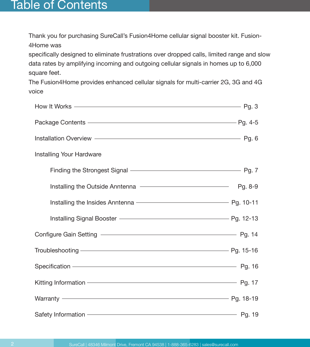 Table of ContentsHow It Works                                                                                                     Pg. 3Package Contents                                                                                         Pg. 4-5Installation Overview                                                                                         Pg. 6 Installing Your Hardware                                                                                        Finding the Strongest Signal                                                                    Pg. 7         Installing the Outside Anntenna                                                            Pg. 8-9         Installing the Insides Anntenna                                                         Pg. 10-11         Installing Signal Booster                                                                   Pg. 12-13Congure Gain Setting                                                                                     Pg. 14Troubleshooting                                                                                         Pg. 15-16Specication                                                                                                    Pg. 16Kitting Information                                                                                           Pg. 17Warranty                                                                                                     Pg. 18-19Safety Information                                                                                           Pg. 192Thank you for purchasing SureCall’s Fusion4Home cellular signal booster kit. Fusion-4Home was  specically designed to eliminate frustrations over dropped calls, limited range and slow data rates by amplifying incoming and outgoing cellular signals in homes up to 6,000 square feet.The Fusion4Home provides enhanced cellular signals for multi-carrier 2G, 3G and 4G voice  SureCall | 48346 Milmont Drive, Fremont CA 94538 | 1-888-365-6283 | sales@surecall.com2