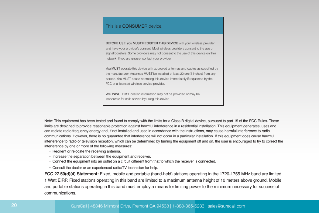  SureCall | 48346 Milmont Dirve, Fremont CA 94538 | 1-888-365-6283 | sales@surecall.comBEFORE USE, you MUST REGISTER THIS DEVICE with your wireless provider and have your provider’s consent. Most wireless providers consent to the use of signal boosters. Some providers may not consent to the use of this device on their network. If you are unsure, contact your provider.You MUST operate this device with approved antennas and cables as specied by the manufacturer. Antennas MUST be installed at least 20 cm (8 inches) from any person. You MUST cease operating this device immediately if requested by the FCC or a licensed wireless service provider.WARNING. E911 location information may not be provided or may be inaccurate for calls served by using this device.This is a CONSUMER device.Note: This equipment has been tested and found to comply with the limits for a Class B digital device, pursuant to part 15 of the FCC Rules. These limits are designed to provide reasonable protection against harmful interference in a residential installation. This equipment generates, uses and can radiate radio frequency energy and, if not installed and used in accordance with the instructions, may cause harmful interference to radio communications. However, there is no guarantee that interference will not occur in a particular installation. If this equipment does cause harmful interference to radio or television reception, which can be determined by turning the equipment off and on, the user is encouraged to try to correct the interference by one or more of the following measures:        •  Reorient or relocate the receiving antenna.              •  Increase the separation between the equipment and receiver.                               •  Conne ct  th e equ ip me nt in to an  ou tl et on  a ci rcu it  di ffer en t fro m tha t to wh ich  the re ceive r is co nne ct ed .                                                                                                                    •  Consult the dealer or an experienced radio/TV technician for help.FCC 27.50(d)(4) Statement: Fixed, mobile and portable (hand-held) stations operating in the 1720-1755 MHz band are limited 1 Watt EIRP. Fixed stations operating in this band are limited to a maximum antenna height of 10 meters above ground. Mobile and portable stations operating in this band must employ a means for limiting power to the minimum necessary for successful communications.SureCall | 48346 Milmont Drive, Fremont CA 94538 | 1-888-365-6283 | sales@surecall.com20