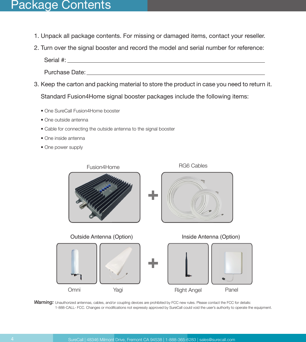 4Package Contents1. Unpack all package contents. For missing or damaged items, contact your reseller.2. Turn over the signal booster and record the model and serial number for reference:      Serial #:          Purchase Date:  3. Keep the carton and packing material to store the product in case you need to return it.    Standard Fusion4Home signal booster packages include the following items:     • One SureCall Fusion4Home booster     • One outside antenna     • Cable for connecting the outside antenna to the signal booster     • One inside antenna     • One power supplyWarning:  Unauthorized antennas, cables, and/or coupling devices are prohibited by FCC new rules. Please contact the FCC for details:  1-888-CALL- FCC. Changes or modications not expressly approved by SureCall could void the user’s authority to operate the equipment.  Signal Booster CM288W Omni    CM230W-S Yagi CM222W Dome   CM248W PanelOutside Antenna (Option) Inside Antenna (Option)RG6 CablesFusion4HomeOmni Yagi Right Angel  PanelSureCall | 48346 Milmont Drive, Fremont CA 94538 | 1-888-365-6283 | sales@surecall.com4