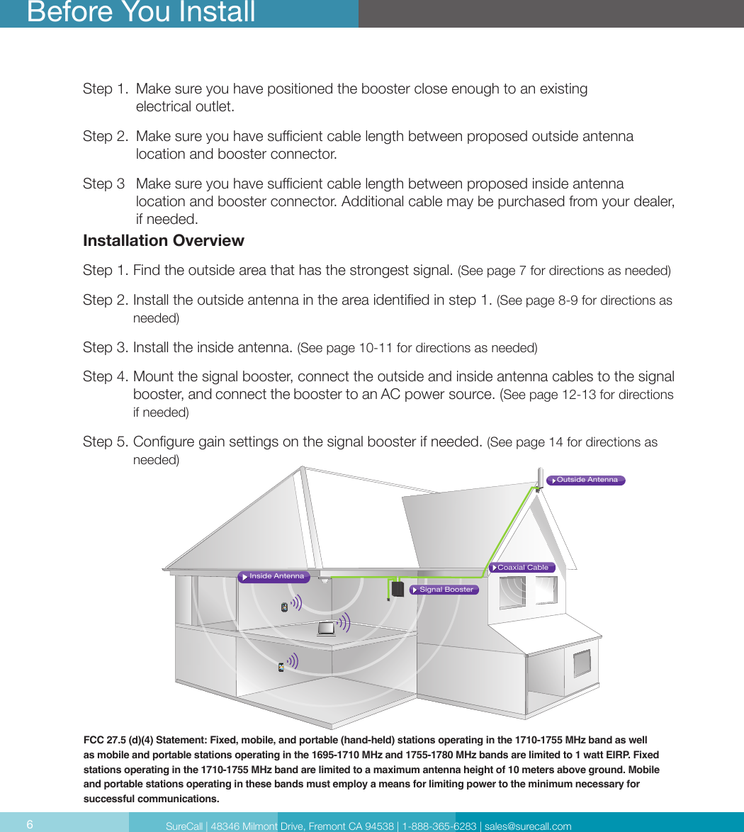 6Step 1.   Make sure you have positioned the booster close enough to an existing  electrical outlet.Step 2.   Make sure you have sucient cable length between proposed outside antenna  location and booster connector.Step 3   Make sure you have sucient cable length between proposed inside antenna  location and booster connector. Additional cable may be purchased from your dealer, if needed.Installation OverviewStep 1. Find the outside area that has the strongest signal. (See page 7 for directions as needed)Step 2.  Install the outside antenna in the area identied in step 1. (See page 8-9 for directions as needed)Step 3. Install the inside antenna. (See page 10-11 for directions as needed)Step 4.  Mount the signal booster, connect the outside and inside antenna cables to the signal booster, and connect the booster to an AC power source. (See page 12-13 for directions if needed)Step 5.  Congure gain settings on the signal booster if needed. (See page 14 for directions as needed)Before You InstallFCC 27.5 (d)(4) Statement: Fixed, mobile, and portable (hand-held) stations operating in the 1710-1755 MHz band as well as mobile and portable stations operating in the 1695-1710 MHz and 1755-1780 MHz bands are limited to 1 watt EIRP. Fixed stations operating in the 1710-1755 MHz band are limited to a maximum antenna height of 10 meters above ground. Mobile and portable stations operating in these bands must employ a means for limiting power to the minimum necessary for successful communications.Coaxial CableSignal BoosterInside AntennaOutside AntennaSureCall | 48346 Milmont Drive, Fremont CA 94538 | 1-888-365-6283 | sales@surecall.com6