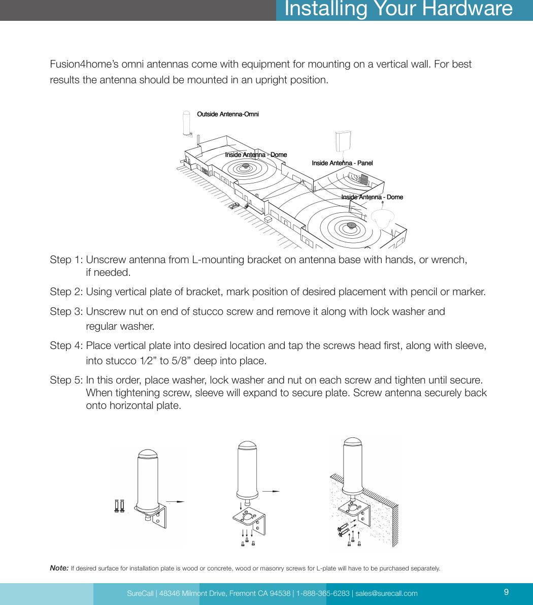 SureCall | 48346 Milmont Drive, Fremont CA 94538 | 1-888-365-6283 | sales@surecall.com 9Fusion4home’s omni antennas come with equipment for mounting on a vertical wall. For best results the antenna should be mounted in an upright position.Step 1:  Unscrew antenna from L-mounting bracket on antenna base with hands, or wrench,  if needed.Step 2:  Using vertical plate of bracket, mark position of desired placement with pencil or marker.Step 3:  Unscrew nut on end of stucco screw and remove it along with lock washer and  regular washer.Step 4:  Place vertical plate into desired location and tap the screws head rst, along with sleeve, into stucco 1⁄2” to 5/8” deep into place.Step 5:  In this order, place washer, lock washer and nut on each screw and tighten until secure. When tightening screw, sleeve will expand to secure plate. Screw antenna securely back onto horizontal plate.Installing Your HardwareNote: If desired surface for installation plate is wood or concrete, wood or masonry screws for L-plate will have to be purchased separately.SureCall | 48346 Milmont Drive, Fremont CA 94538 | 1-888-365-6283 | sales@surecall.com 9