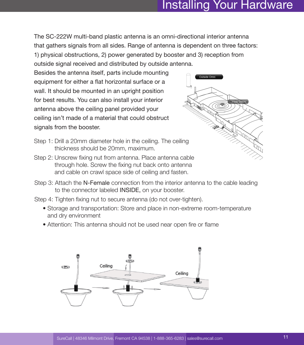 SureCall | 48346 Milmont Drive, Fremont CA 94538 | 1-888-365-6283 | sales@surecall.com 11Amplier gain               Min. separation (ad)Installing Your HardwareStep 3:  Attach the N-Female connection from the interior antenna to the cable leading  to the connector labeled INSIDE, on your booster.Step 4:  Tighten xing nut to secure antenna (do not over-tighten).     •  Storage and transportation: Store and place in non-extreme room-temperature  and dry environment     • Attention: This antenna should not be used near open re or ameThe SC-222W multi-band plastic antenna is an omni-directional interior antenna  that gathers signals from all sides. Range of antenna is dependent on three factors:  1) physical obstructions, 2) power generated by booster and 3) reception from  outside signal received and distributed by outside antenna.Besides the antenna itself, parts include mounting  equipment for either a at horizontal surface or a  wall. It should be mounted in an upright position  for best results. You can also install your interior  antenna above the ceiling panel provided your  ceiling isn’t made of a material that could obstruct  signals from the booster.Step 1:  Drill a 20mm diameter hole in the ceiling. The ceiling thickness should be 20mm, maximum.Step 2:     Unscrew xing nut from antenna. Place antenna cable through hole. Screw the xing nut back onto antenna and cable on crawl space side of ceiling and fasten.