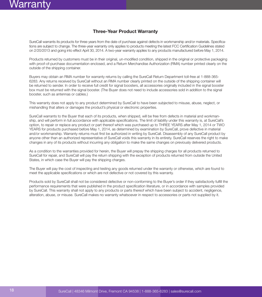 Three-Year Product WarrantySureCall warrants its products for three years from the date of purchase against defects in workmanship and/or materials. Specica-tions are subject to change. The three-year warranty only applies to products meeting the latest FCC Certication Guidelines stated on 2/20/2013 and going into eect April 30, 2014. A two-year warranty applies to any products manufactured before May 1, 2014.Products returned by customers must be in their original, un-modied condition, shipped in the original or protective packaging with proof-of-purchase documentation enclosed, and a Return Merchandise Authorization (RMA) number printed clearly on the outside of the shipping container. Buyers may obtain an RMA number for warranty returns by calling the SureCall Return Department toll-free at 1-888-365-6283. Any returns received by SureCall without an RMA number clearly printed on the outside of the shipping container will be returned to sender. In order to receive full credit for signal boosters, all accessories originally included in the signal booster box must be returned with the signal booster. (The Buyer does not need to include accessories sold in addition to the signal booster, such as antennas or cables.) This warranty does not apply to any product determined by SureCall to have been subjected to misuse, abuse, neglect, or mishandling that alters or damages the product’s physical or electronic properties.SureCall warrants to the Buyer that each of its products, when shipped, will be free from defects in material and workman-ship, and will perform in full accordance with applicable specications. The limit of liability under this warranty is, at SureCall’s option, to repair or replace any product or part thereof which was purchased up to THREE YEARS after May 1, 2014 or TWO YEARS for products purchased before May 1, 2014, as determined by examination by SureCall, prove defective in material and/or workmanship. Warranty returns must rst be authorized in writing by SureCall. Disassembly of any SureCall product by anyone other than an authorized representative of SureCall voids this warranty in its entirety. SureCall reserves the right to make changes in any of its products without incurring any obligation to make the same changes on previously delivered products. As a condition to the warranties provided for herein, the Buyer will prepay the shipping charges for all products returned to SureCall for repair, and SureCall will pay the return shipping with the exception of products returned from outside the United States, in which case the Buyer will pay the shipping charges. The Buyer will pay the cost of inspecting and testing any goods returned under the warranty or otherwise, which are found to meet the applicable specications or which are not defective or not covered by this warranty. Products sold by SureCall shall not be considered defective or non-conforming to the Buyer’s order if they satisfactorily fulll the performance requirements that were published in the product specication literature, or in accordance with samples provided by SureCall. This warranty shall not apply to any products or parts thereof which have been subject to accident, negligence, alteration, abuse, or misuse. SureCall makes no warranty whatsoever in respect to accessories or parts not supplied by it.18WarrantySureCall | 48346 Milmont Drive, Fremont CA 94538 | 1-888-365-6283 | sales@surecall.com