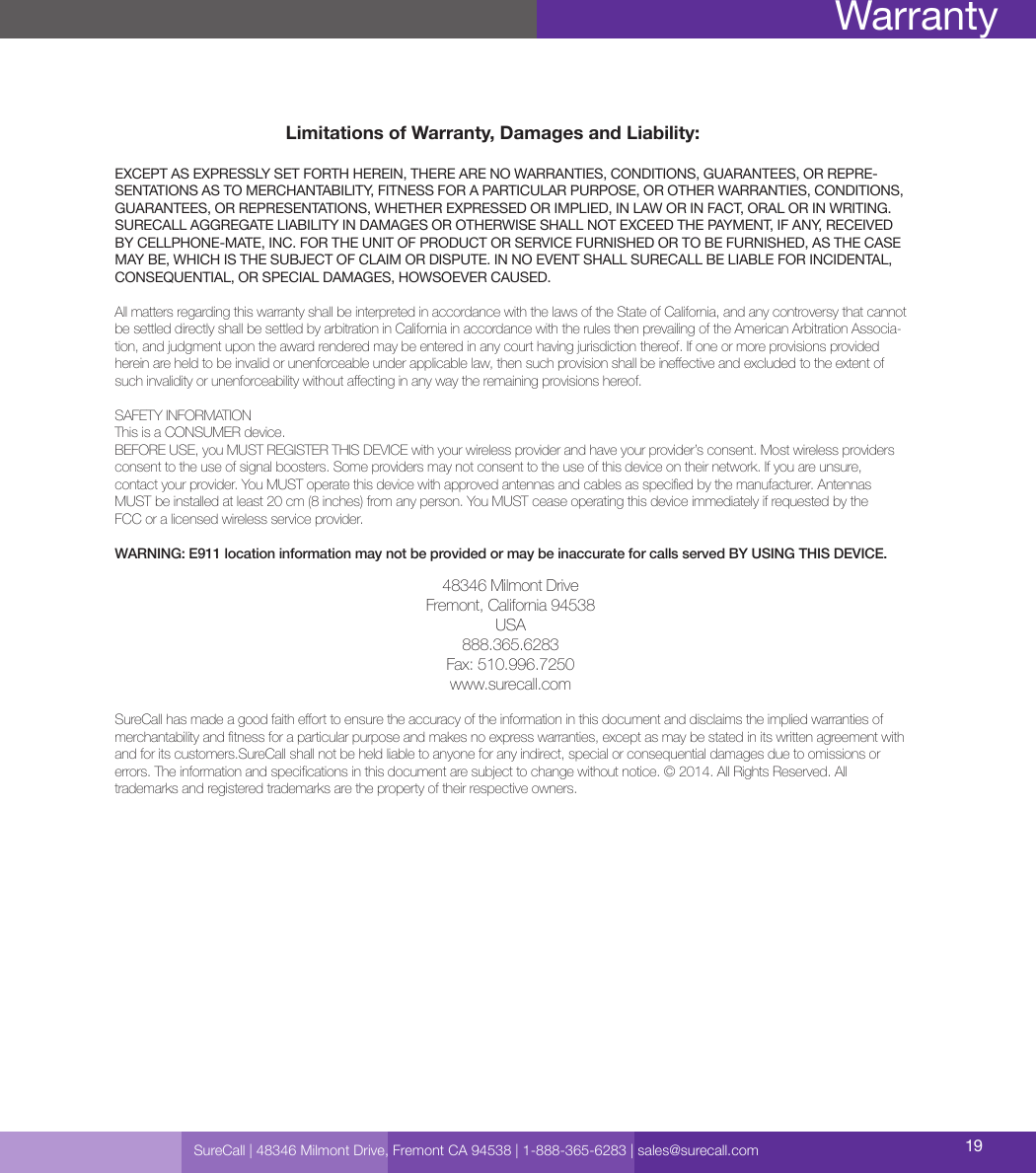 Limitations of Warranty, Damages and Liability:EXCEPT AS EXPRESSLY SET FORTH HEREIN, THERE ARE NO WARRANTIES, CONDITIONS, GUARANTEES, OR REPRE-SENTATIONS AS TO MERCHANTABILITY, FITNESS FOR A PARTICULAR PURPOSE, OR OTHER WARRANTIES, CONDITIONS, GUARANTEES, OR REPRESENTATIONS, WHETHER EXPRESSED OR IMPLIED, IN LAW OR IN FACT, ORAL OR IN WRITING.SURECALL AGGREGATE LIABILITY IN DAMAGES OR OTHERWISE SHALL NOT EXCEED THE PAYMENT, IF ANY, RECEIVED BY CELLPHONE-MATE, INC. FOR THE UNIT OF PRODUCT OR SERVICE FURNISHED OR TO BE FURNISHED, AS THE CASE MAY BE, WHICH IS THE SUBJECT OF CLAIM OR DISPUTE. IN NO EVENT SHALL SURECALL BE LIABLE FOR INCIDENTAL, CONSEQUENTIAL, OR SPECIAL DAMAGES, HOWSOEVER CAUSED. All matters regarding this warranty shall be interpreted in accordance with the laws of the State of California, and any controversy that cannot be settled directly shall be settled by arbitration in California in accordance with the rules then prevailing of the American Arbitration Associa-tion, and judgment upon the award rendered may be entered in any court having jurisdiction thereof. If one or more provisions provided herein are held to be invalid or unenforceable under applicable law, then such provision shall be ineective and excluded to the extent of such invalidity or unenforceability without aecting in any way the remaining provisions hereof.SAFETY INFORMATIONThis is a CONSUMER device.BEFORE USE, you MUST REGISTER THIS DEVICE with your wireless provider and have your provider’s consent. Most wireless providers consent to the use of signal boosters. Some providers may not consent to the use of this device on their network. If you are unsure,  contact your provider. You MUST operate this device with approved antennas and cables as specied by the manufacturer. Antennas MUST be installed at least 20 cm (8 inches) from any person. You MUST cease operating this device immediately if requested by the  FCC or a licensed wireless service provider.WARNING: E911 location information may not be provided or may be inaccurate for calls served BY USING THIS DEVICE.48346 Milmont DriveFremont, California 94538USA888.365.6283Fax: 510.996.7250www.surecall.comSureCall has made a good faith eort to ensure the accuracy of the information in this document and disclaims the implied warranties of merchantability and tness for a particular purpose and makes no express warranties, except as may be stated in its written agreement with and for its customers.SureCall shall not be held liable to anyone for any indirect, special or consequential damages due to omissions or  errors. The information and specications in this document are subject to change without notice. © 2014. All Rights Reserved. All  trademarks and registered trademarks are the property of their respective owners.SureCall | 48346 Milmont Drive, Fremont CA 94538 | 1-888-365-6283 | sales@surecall.com 19Warranty