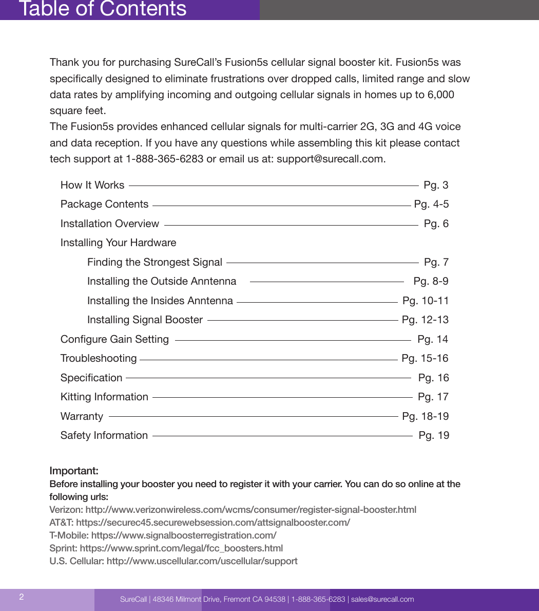 Table of ContentsHow It Works                                                                                                     Pg. 3Package Contents                                                                                         Pg. 4-5Installation Overview                                                                                         Pg. 6 Installing Your Hardware                                                                                        Finding the Strongest Signal                                                                    Pg. 7         Installing the Outside Anntenna                                                            Pg. 8-9         Installing the Insides Anntenna                                                         Pg. 10-11         Installing Signal Booster                                                                   Pg. 12-13Congure Gain Setting                                                                                     Pg. 14Troubleshooting                                                                                         Pg. 15-16Specication                                                                                                    Pg. 16Kitting Information                                                                                           Pg. 17Warranty                                                                                                     Pg. 18-19Safety Information                                                                                           Pg. 19Important:Before installing your booster you need to register it with your carrier. You can do so online at thefollowing urls:Verizon: http://www.verizonwireless.com/wcms/consumer/register-signal-booster.htmlAT&amp;T: https://securec45.securewebsession.com/attsignalbooster.com/T-Mobile: https://www.signalboosterregistration.com/Sprint: https://www.sprint.com/legal/fcc_boosters.htmlU.S. Cellular: http://www.uscellular.com/uscellular/support2Thank you for purchasing SureCall’s Fusion5s cellular signal booster kit. Fusion5s was  specically designed to eliminate frustrations over dropped calls, limited range and slow data rates by amplifying incoming and outgoing cellular signals in homes up to 6,000 square feet.The Fusion5s provides enhanced cellular signals for multi-carrier 2G, 3G and 4G voice  and data reception. If you have any questions while assembling this kit please contact tech support at 1-888-365-6283 or email us at: support@surecall.com.SureCall | 48346 Milmont Drive, Fremont CA 94538 | 1-888-365-6283 | sales@surecall.com