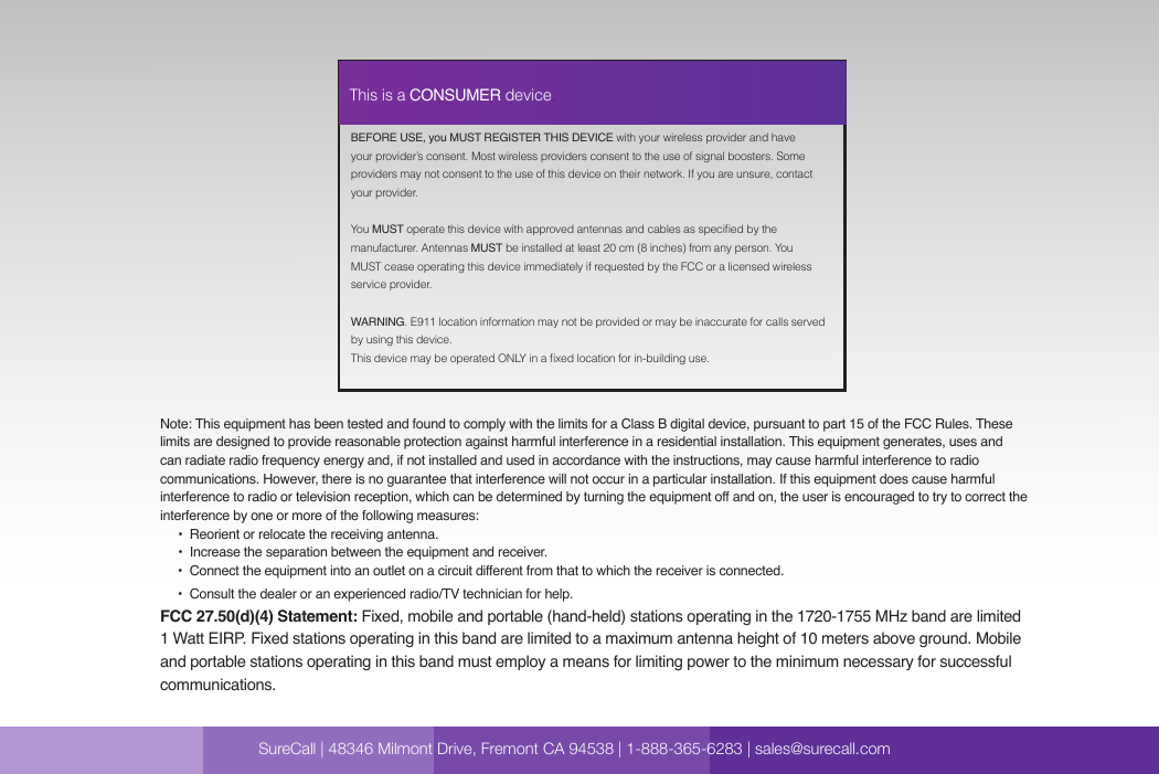  SureCall | 48346 Milmont Dirve, Fremont CA 94538 | 1-888-365-6283 | sales@surecall.comBEFORE USE, you MUST REGISTER THIS DEVICE with your wireless provider and have your provider’s consent. Most wireless providers consent to the use of signal boosters. Some providers may not consent to the use of this device on their network. If you are unsure, contact your provider.You MUST operate this device with approved antennas and cables as specied by the manufacturer. Antennas MUST be installed at least 20 cm (8 inches) from any person. You MUST cease operating this device immediately if requested by the FCC or a licensed wireless service provider.WARNING. E911 location information may not be provided or may be inaccurate for calls served by using this device.This device may be operated ONLY in a xed location for in-building use.This is a CONSUMER device.Note: This equipment has been tested and found to comply with the limits for a Class B digital device, pursuant to part 15 of the FCC Rules. These limits are designed to provide reasonable protection against harmful interference in a residential installation. This equipment generates, uses and can radiate radio frequency energy and, if not installed and used in accordance with the instructions, may cause harmful interference to radio communications. However, there is no guarantee that interference will not occur in a particular installation. If this equipment does cause harmful interference to radio or television reception, which can be determined by turning the equipment off and on, the user is encouraged to try to correct the interference by one or more of the following measures:        •  Reorient or relocate the receiving antenna.              •  Increase the separation between the equipment and receiver.                               •  C onn ect  th e equ ipm ent int o an ou tl e t on  a ci rc u it  d i ffe r en t fro m tha t to wh ich  the  re ce i ve r  is co n ne cte d.                                                                                                                    •  Consult the dealer or an experienced radio/TV technician for help.FCC 27.50(d)(4) Statement: Fixed, mobile and portable (hand-held) stations operating in the 1720-1755 MHz band are limited 1 Watt EIRP. Fixed stations operating in this band are limited to a maximum antenna height of 10 meters above ground. Mobile and portable stations operating in this band must employ a means for limiting power to the minimum necessary for successful communications.SureCall | 48346 Milmont Drive, Fremont CA 94538 | 1-888-365-6283 | sales@surecall.com