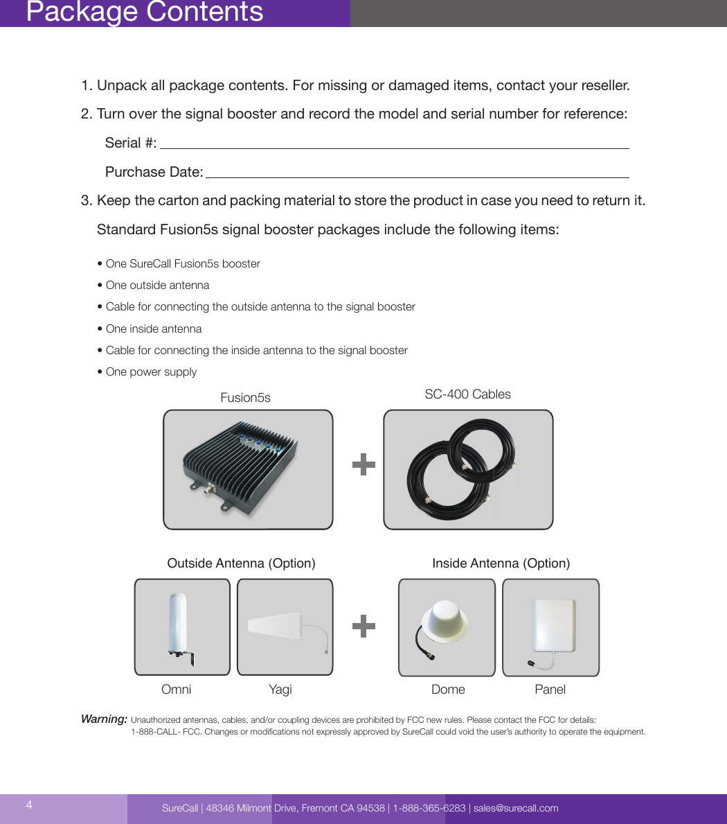 4Package Contents1. Unpack all package contents. For missing or damaged items, contact your reseller.2. Turn over the signal booster and record the model and serial number for reference:      Serial #:          Purchase Date:  3. Keep the carton and packing material to store the product in case you need to return it.    Standard Fusion5s signal booster packages include the following items:     • One SureCall Fusion5s booster     • One outside antenna     • Cable for connecting the outside antenna to the signal booster     • One inside antenna     • Cable for connecting the inside antenna to the signal booster     • One power supplyWarning:  Unauthorized antennas, cables, and/or coupling devices are prohibited by FCC new rules. Please contact the FCC for details:  1-888-CALL- FCC. Changes or modications not expressly approved by SureCall could void the user’s authority to operate the equipment.  Signal Booster CM288W Omni    CM230W-S Yagi CM222W Dome   CM248W PanelOutside Antenna (Option) Inside Antenna (Option)SC-400 CablesFusion5sOmni Yagi Dome PanelSureCall | 48346 Milmont Drive, Fremont CA 94538 | 1-888-365-6283 | sales@surecall.com