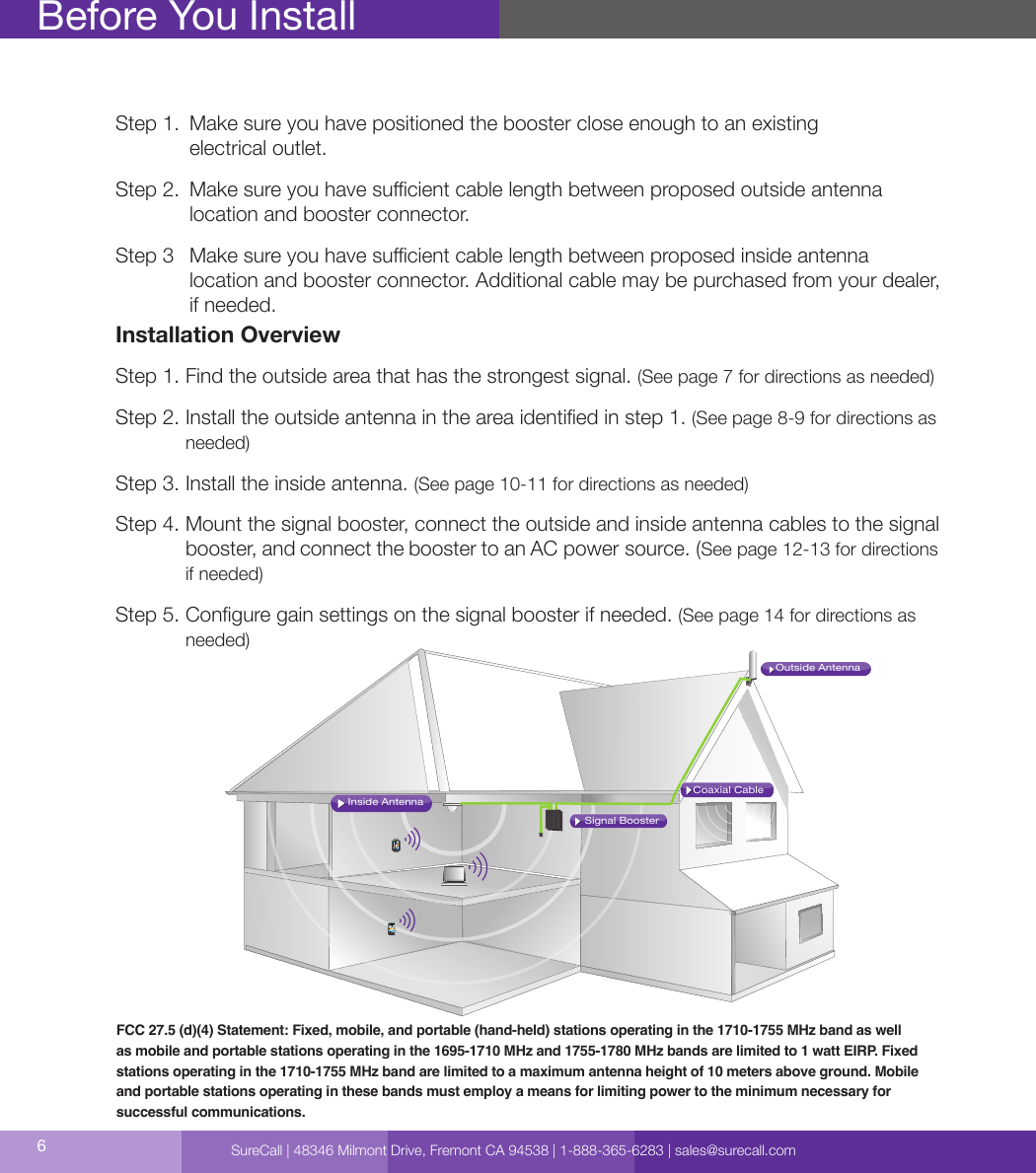 6Step 1.   Make sure you have positioned the booster close enough to an existing  electrical outlet.Step 2.   Make sure you have sucient cable length between proposed outside antenna  location and booster connector.Step 3   Make sure you have sucient cable length between proposed inside antenna  location and booster connector. Additional cable may be purchased from your dealer, if needed.Installation OverviewStep 1. Find the outside area that has the strongest signal. (See page 7 for directions as needed)Step 2.  Install the outside antenna in the area identied in step 1. (See page 8-9 for directions as needed)Step 3. Install the inside antenna. (See page 10-11 for directions as needed)Step 4.  Mount the signal booster, connect the outside and inside antenna cables to the signal booster, and connect the booster to an AC power source. (See page 12-13 for directions if needed)Step 5.  Congure gain settings on the signal booster if needed. (See page 14 for directions as needed)Before You InstallFCC 27.5 (d)(4) Statement: Fixed, mobile, and portable (hand-held) stations operating in the 1710-1755 MHz band as well as mobile and portable stations operating in the 1695-1710 MHz and 1755-1780 MHz bands are limited to 1 watt EIRP. Fixed stations operating in the 1710-1755 MHz band are limited to a maximum antenna height of 10 meters above ground. Mobile and portable stations operating in these bands must employ a means for limiting power to the minimum necessary for successful communications.Coaxial CableSignal BoosterInside AntennaOutside AntennaSureCall | 48346 Milmont Drive, Fremont CA 94538 | 1-888-365-6283 | sales@surecall.com