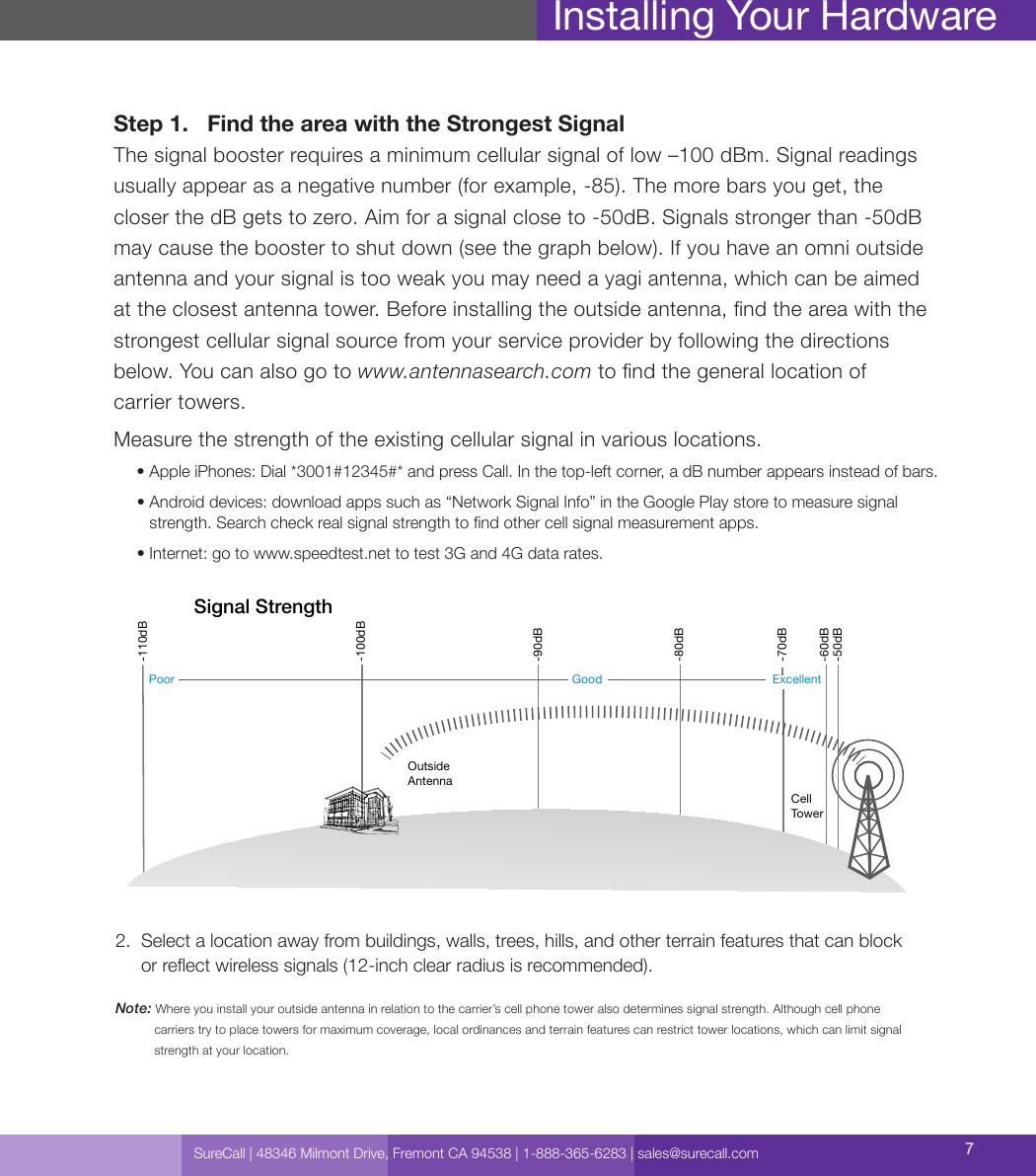 SureCall | 48346 Milmont Drive, Fremont CA 94538 | 1-888-365-6283 | sales@surecall.com 7Installing Your HardwareStep 1.     Find the area with the Strongest Signal The signal booster requires a minimum cellular signal of low –100 dBm. Signal readings usually appear as a negative number (for example, -85). The more bars you get, the  closer the dB gets to zero. Aim for a signal close to -50dB. Signals stronger than -50dB may cause the booster to shut down (see the graph below). If you have an omni outside antenna and your signal is too weak you may need a yagi antenna, which can be aimed at the closest antenna tower. Before installing the outside antenna, nd the area with the  strongest cellular signal source from your service provider by following the directions below. You can also go to www.antennasearch.com to nd the general location of  carrier towers.Measure the strength of the existing cellular signal in various locations.     • Apple iPhones: Dial *3001#12345#* and press Call. In the top-left corner, a dB number appears instead of bars.     •  Android devices: download apps such as “Network Signal Info” in the Google Play store to measure signal strength. Search check real signal strength to nd other cell signal measurement apps.     • Internet: go to www.speedtest.net to test 3G and 4G data rates.2.   Select a location away from buildings, walls, trees, hills, and other terrain features that can block  or reect wireless signals (12-inch clear radius is recommended).Note: Where you install your outside antenna in relation to the carrier’s cell phone tower also determines signal strength. Although cell phone              carriers try to place towers for maximum coverage, local ordinances and terrain features can restrict tower locations, which can limit signal              strength at your location.Cell TowerOutside AntennaSignal Strength-50dB-60dB-70dB-80dB-90dB-100dB-110dBExcellentGoodPoor