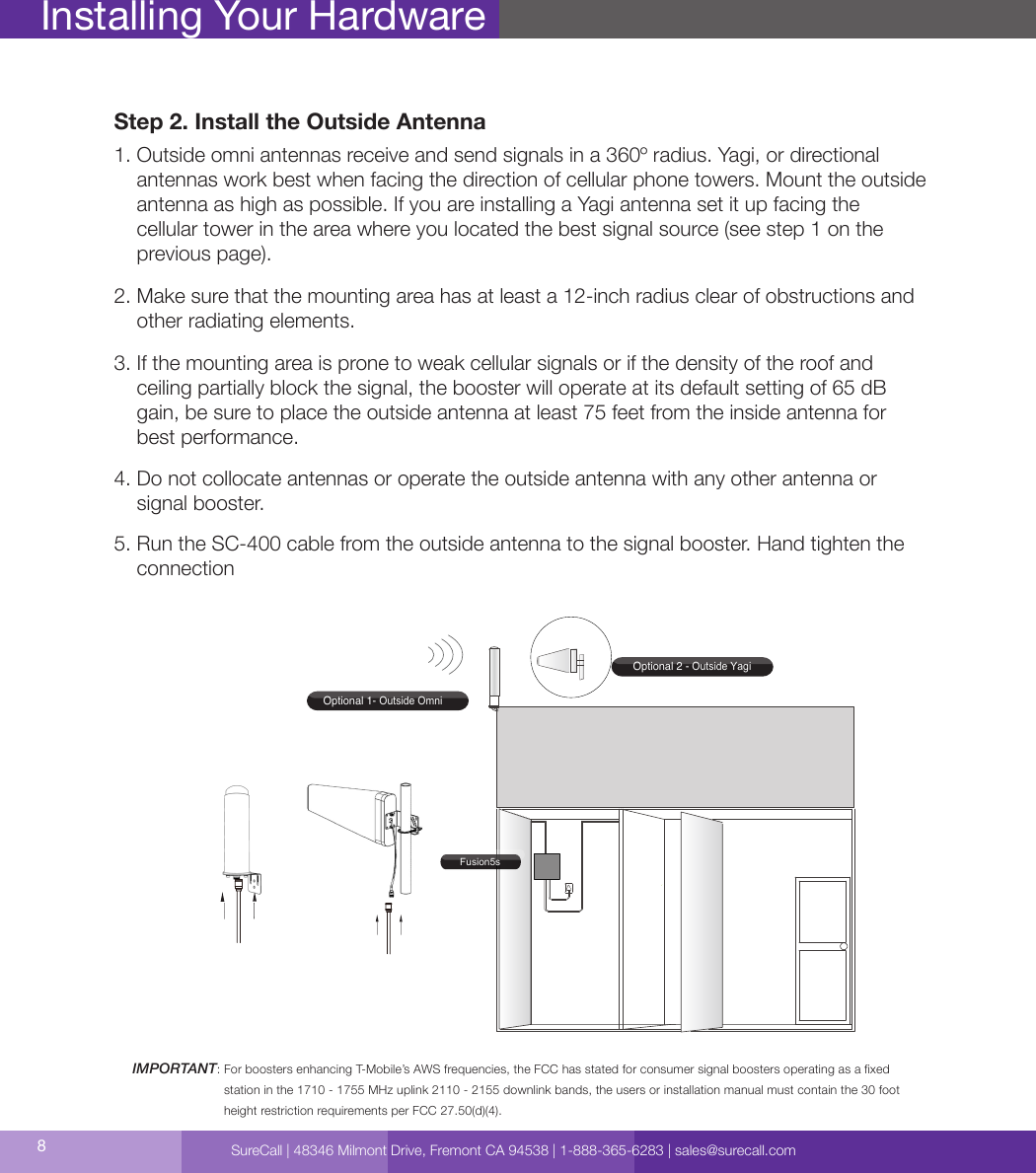 8Installing Your HardwareStep 2. Install the Outside Antenna1.  Outside omni antennas receive and send signals in a 360º radius. Yagi, or directional antennas work best when facing the direction of cellular phone towers. Mount the outside antenna as high as possible. If you are installing a Yagi antenna set it up facing the  cellular tower in the area where you located the best signal source (see step 1 on the  previous page).2.  Make sure that the mounting area has at least a 12-inch radius clear of obstructions and other radiating elements.3.  If the mounting area is prone to weak cellular signals or if the density of the roof and  ceiling partially block the signal, the booster will operate at its default setting of 65 dB gain, be sure to place the outside antenna at least 75 feet from the inside antenna for best performance.4.  Do not collocate antennas or operate the outside antenna with any other antenna or signal booster.5.  Run the SC-400 cable from the outside antenna to the signal booster. Hand tighten the connectionIMPORTANT:  For boosters enhancing T-Mobile’s AWS frequencies, the FCC has stated for consumer signal boosters operating as a xed  station in the 1710 - 1755 MHz uplink 2110 - 2155 downlink bands, the users or installation manual must contain the 30 foot height restriction requirements per FCC 27.50(d)(4).Optional 1- Outside OmniOptional 2 - Outside YagiFusion5sSureCall | 48346 Milmont Drive, Fremont CA 94538 | 1-888-365-6283 | sales@surecall.com