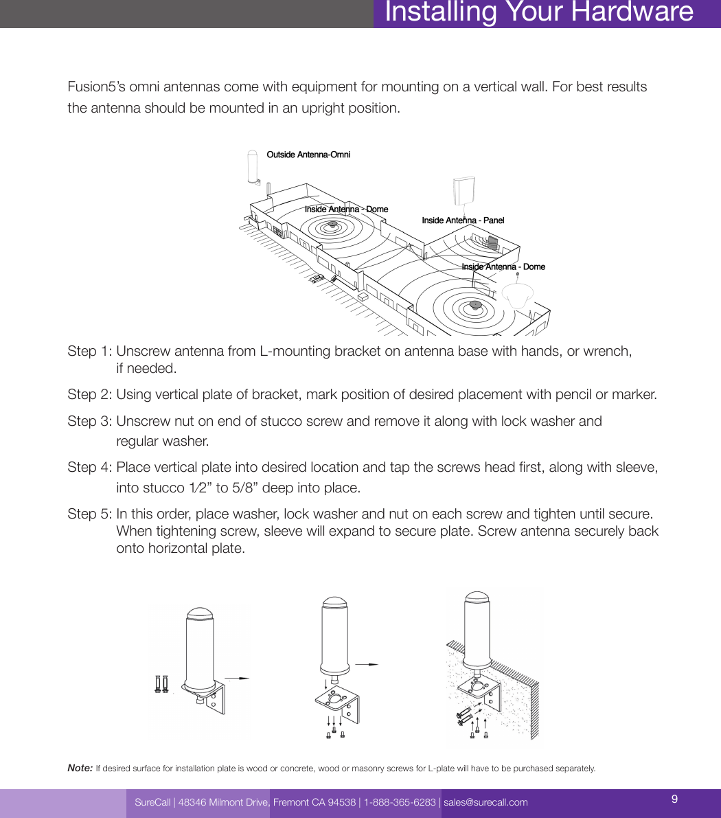 SureCall | 48346 Milmont Drive, Fremont CA 94538 | 1-888-365-6283 | sales@surecall.com 9Fusion5’s omni antennas come with equipment for mounting on a vertical wall. For best results the antenna should be mounted in an upright position.Step 1:  Unscrew antenna from L-mounting bracket on antenna base with hands, or wrench,  if needed.Step 2:  Using vertical plate of bracket, mark position of desired placement with pencil or marker.Step 3:  Unscrew nut on end of stucco screw and remove it along with lock washer and  regular washer.Step 4:  Place vertical plate into desired location and tap the screws head rst, along with sleeve, into stucco 1⁄2” to 5/8” deep into place.Step 5:  In this order, place washer, lock washer and nut on each screw and tighten until secure. When tightening screw, sleeve will expand to secure plate. Screw antenna securely back onto horizontal plate.Installing Your HardwareNote: If desired surface for installation plate is wood or concrete, wood or masonry screws for L-plate will have to be purchased separately.