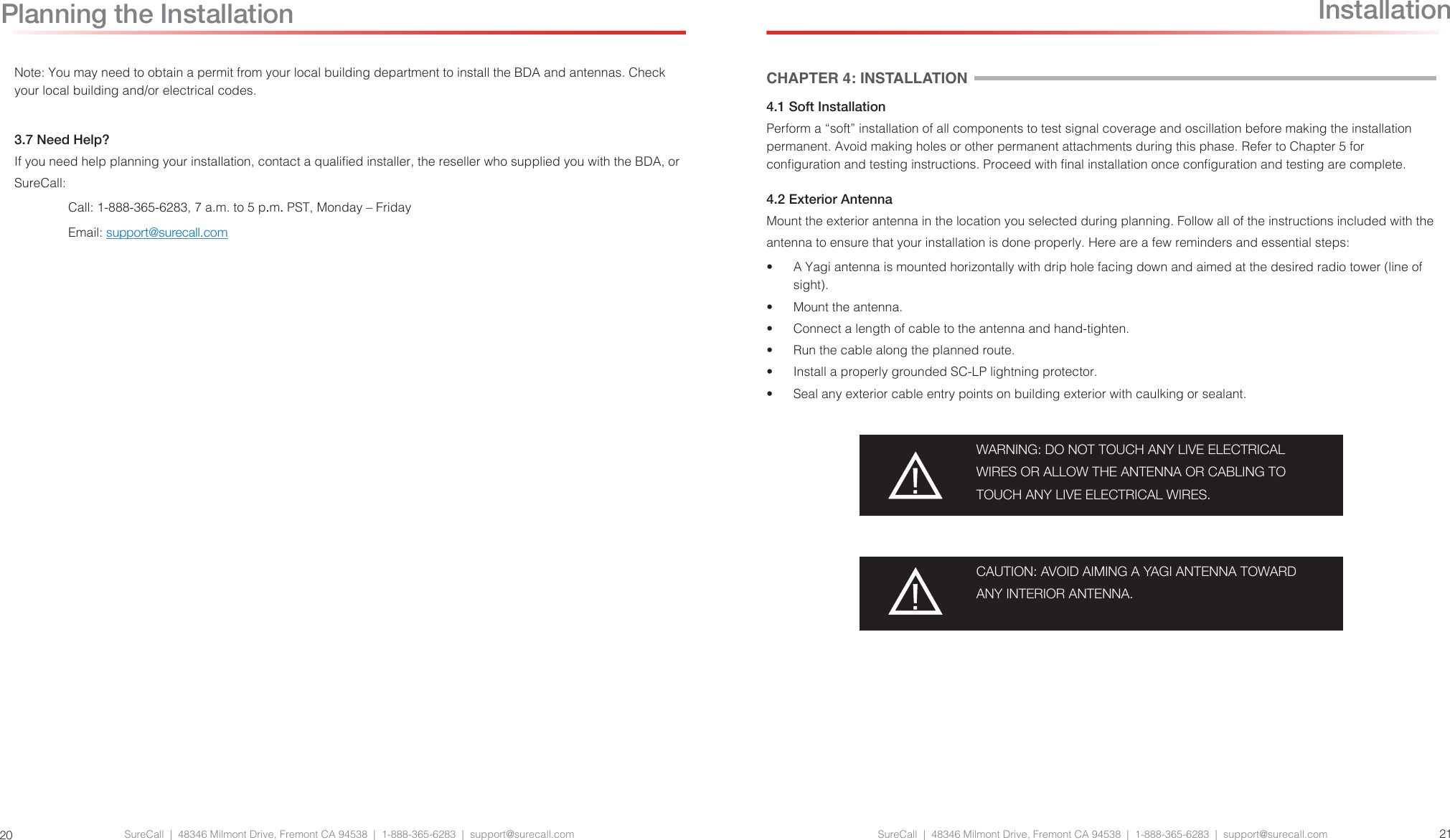 SureCall  |  48346 Milmont Drive, Fremont CA 94538  |  1-888-365-6283  |  support@surecall.com SureCall  |  48346 Milmont Drive, Fremont CA 94538  |  1-888-365-6283  |  support@surecall.com 2120Planning the InstallationCHAPTER 4: INSTALLATION4.1 Soft InstallationPerform a “soft” installation of all components to test signal coverage and oscillation before making the installation permanent. Avoid making holes or other permanent attachments during this phase. Refer to Chapter 5 for conguration and testing instructions. Proceed with nal installation once conguration and testing are complete.4.2 Exterior AntennaMount the exterior antenna in the location you selected during planning. Follow all of the instructions included with the antenna to ensure that your installation is done properly. Here are a few reminders and essential steps:•  A Yagi antenna is mounted horizontally with drip hole facing down and aimed at the desired radio tower (line of sight).•  Mount the antenna.•  Connect a length of cable to the antenna and hand-tighten.•  Run the cable along the planned route.•  Install a properly grounded SC-LP lightning protector.•  Seal any exterior cable entry points on building exterior with caulking or sealant.WARNING: DO NOT TOUCH ANY LIVE ELECTRICAL WIRES OR ALLOW THE ANTENNA OR CABLING TO TOUCH ANY LIVE ELECTRICAL WIRES.CAUTION: AVOID AIMING A YAGI ANTENNA TOWARD ANY INTERIOR ANTENNA.InstallationNote: You may need to obtain a permit from your local building department to install the BDA and antennas. Check your local building and/or electrical codes.3.7 Need Help?If you need help planning your installation, contact a qualied installer, the reseller who supplied you with the BDA, or SureCall:Call: 1-888-365-6283, 7 a.m. to 5 p.m. PST, Monday – FridayEmail: support@surecall.com
