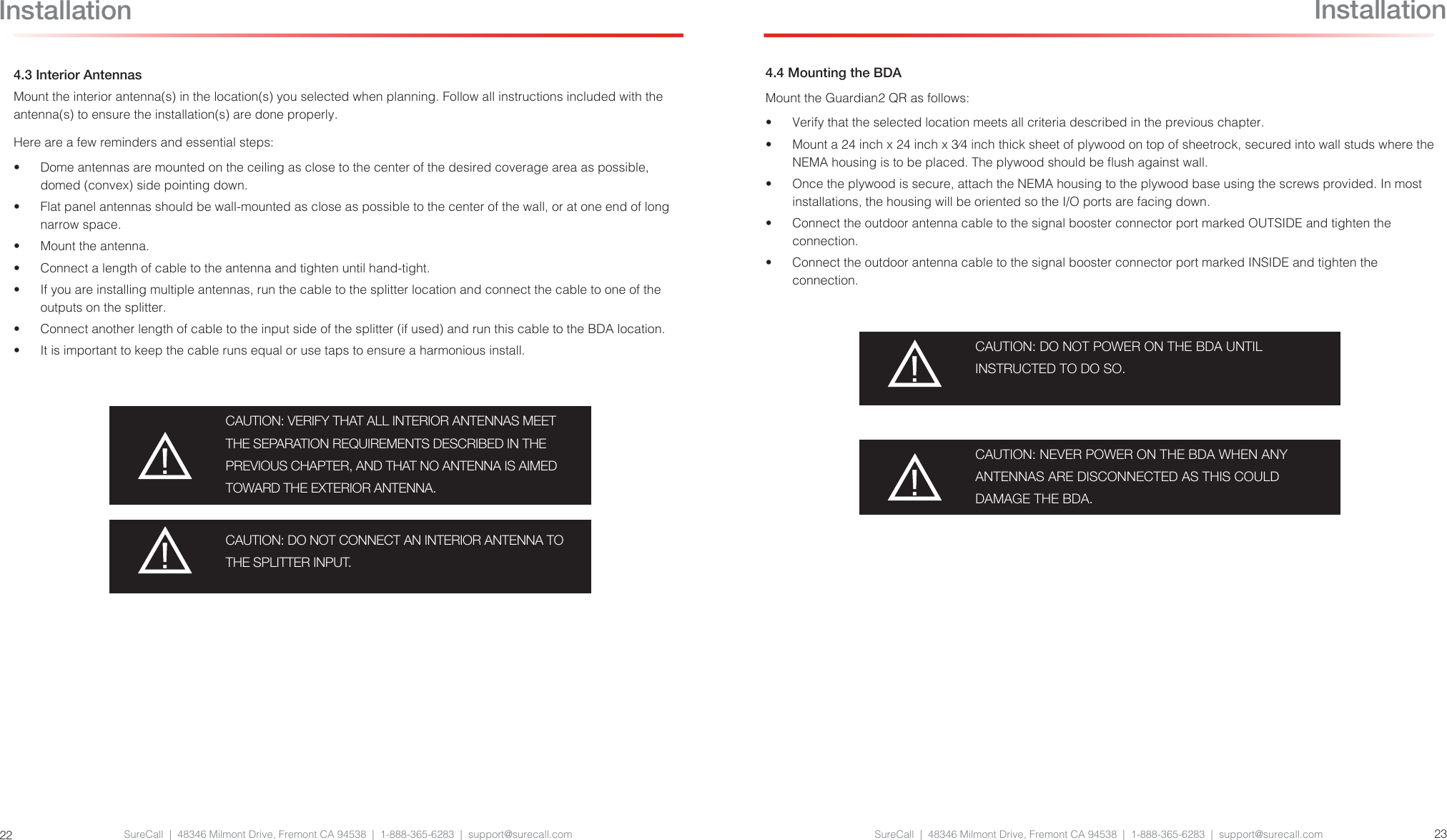 SureCall  |  48346 Milmont Drive, Fremont CA 94538  |  1-888-365-6283  |  support@surecall.com SureCall  |  48346 Milmont Drive, Fremont CA 94538  |  1-888-365-6283  |  support@surecall.com 23224.3 Interior AntennasMount the interior antenna(s) in the location(s) you selected when planning. Follow all instructions included with the antenna(s) to ensure the installation(s) are done properly. Here are a few reminders and essential steps:•  Dome antennas are mounted on the ceiling as close to the center of the desired coverage area as possible, domed (convex) side pointing down.•  Flat panel antennas should be wall-mounted as close as possible to the center of the wall, or at one end of long narrow space.•  Mount the antenna.•  Connect a length of cable to the antenna and tighten until hand-tight.•  If you are installing multiple antennas, run the cable to the splitter location and connect the cable to one of the outputs on the splitter.•  Connect another length of cable to the input side of the splitter (if used) and run this cable to the BDA location.•  It is important to keep the cable runs equal or use taps to ensure a harmonious install.CAUTION: VERIFY THAT ALL INTERIOR ANTENNAS MEET THE SEPARATION REQUIREMENTS DESCRIBED IN THE PREVIOUS CHAPTER, AND THAT NO ANTENNA IS AIMED TOWARD THE EXTERIOR ANTENNA.CAUTION: DO NOT CONNECT AN INTERIOR ANTENNA TO THE SPLITTER INPUT.Installation4.4 Mounting the BDAMount the Guardian2 QR as follows:•  Verify that the selected location meets all criteria described in the previous chapter.•  Mount a 24 inch x 24 inch x 3⁄4 inch thick sheet of plywood on top of sheetrock, secured into wall studs where the NEMA housing is to be placed. The plywood should be ush against wall. •  Once the plywood is secure, attach the NEMA housing to the plywood base using the screws provided. In most installations, the housing will be oriented so the I/O ports are facing down.•  Connect the outdoor antenna cable to the signal booster connector port marked OUTSIDE and tighten the connection.•  Connect the outdoor antenna cable to the signal booster connector port marked INSIDE and tighten the connection.CAUTION: DO NOT POWER ON THE BDA UNTIL  INSTRUCTED TO DO SO.CAUTION: NEVER POWER ON THE BDA WHEN ANY ANTENNAS ARE DISCONNECTED AS THIS COULD DAMAGE THE BDA.Installation