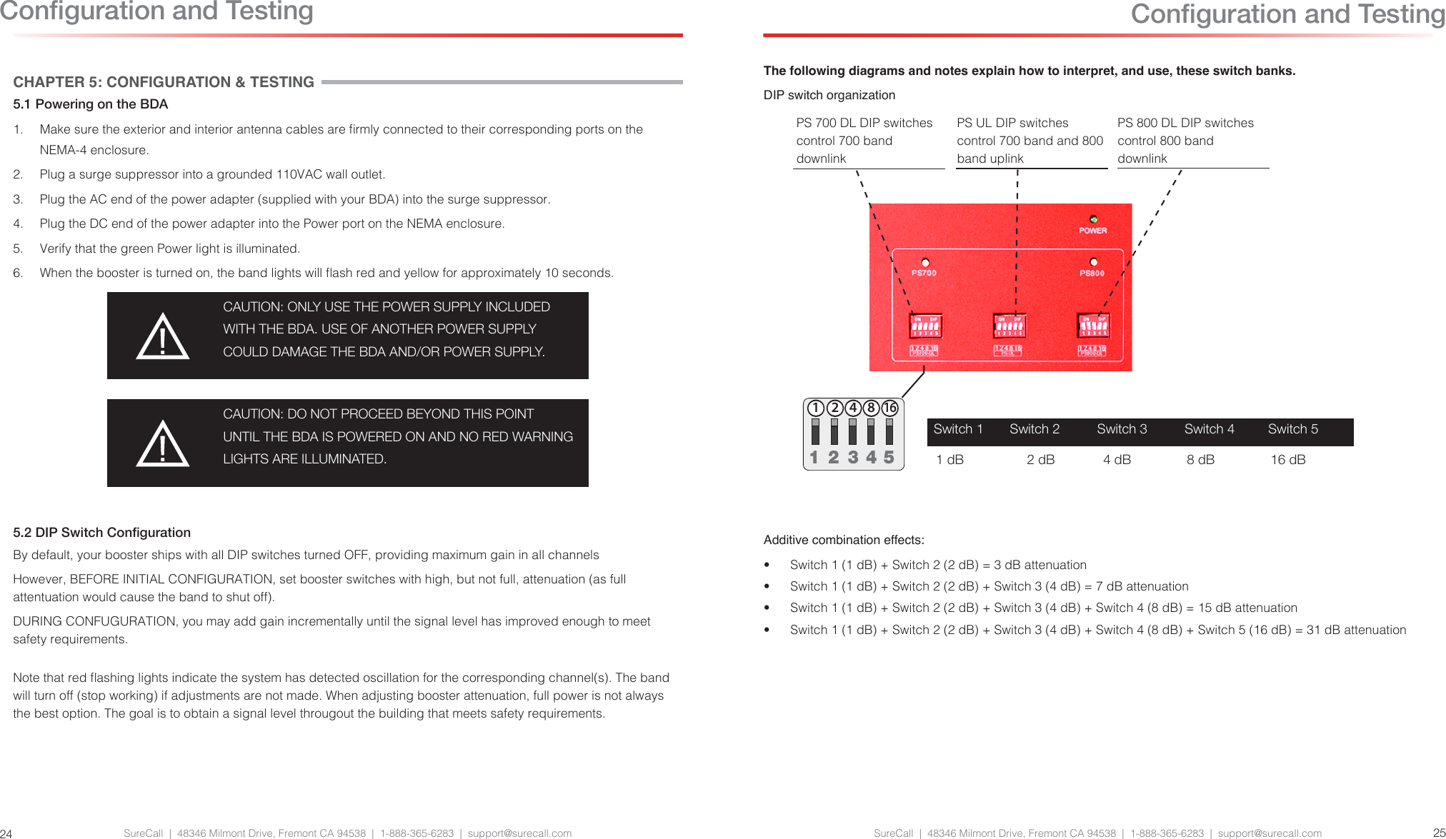 SureCall  |  48346 Milmont Drive, Fremont CA 94538  |  1-888-365-6283  |  support@surecall.com SureCall  |  48346 Milmont Drive, Fremont CA 94538  |  1-888-365-6283  |  support@surecall.com 2524CHAPTER 5: CONFIGURATION &amp; TESTING5.1 Powering on the BDA1.  Make sure the exterior and interior antenna cables are rmly connected to their corresponding ports on the NEMA-4 enclosure.2.  Plug a surge suppressor into a grounded 110VAC wall outlet.3.  Plug the AC end of the power adapter (supplied with your BDA) into the surge suppressor.4.  Plug the DC end of the power adapter into the Power port on the NEMA enclosure.5.  Verify that the green Power light is illuminated.6.  When the booster is turned on, the band lights will ash red and yellow for approximately 10 seconds.CAUTION: ONLY USE THE POWER SUPPLY INCLUDED WITH THE BDA. USE OF ANOTHER POWER SUPPLY COULD DAMAGE THE BDA AND/OR POWER SUPPLY.CAUTION: DO NOT PROCEED BEYOND THIS POINT UNTIL THE BDA IS POWERED ON AND NO RED WARNING LIGHTS ARE ILLUMINATED.5.2 DIP Switch CongurationBy default, your booster ships with all DIP switches turned OFF, providing maximum gain in all channels However, BEFORE INITIAL CONFIGURATION, set booster switches with high, but not full, attenuation (as full attentuation would cause the band to shut off). DURING CONFUGURATION, you may add gain incrementally until the signal level has improved enough to meet safety requirements.Note that red ashing lights indicate the system has detected oscillation for the corresponding channel(s). The band will turn off (stop working) if adjustments are not made. When adjusting booster attenuation, full power is not always the best option. The goal is to obtain a signal level througout the building that meets safety requirements.Conguration and TestingThe following diagrams and notes explain how to interpret, and use, these switch banks.DIP switch organizationPS 700 DL DIP switches control 700 band downlinkPS UL DIP switches control 700 band and 800 band uplinkPS 800 DL DIP switches control 800 band downlinkConguration and TestingUPLINKDOWNLINK124 816124 8161  2  3  4  5PS-ULPS700-DL1 2 4 8 161 2 4 8 161  2  3  4  5Additive combination effects:•  Switch 1 (1 dB) + Switch 2 (2 dB) = 3 dB attenuation•  Switch 1 (1 dB) + Switch 2 (2 dB) + Switch 3 (4 dB) = 7 dB attenuation•  Switch 1 (1 dB) + Switch 2 (2 dB) + Switch 3 (4 dB) + Switch 4 (8 dB) = 15 dB attenuation•  Switch 1 (1 dB) + Switch 2 (2 dB) + Switch 3 (4 dB) + Switch 4 (8 dB) + Switch 5 (16 dB) = 31 dB attenuationSwitch 1       Switch 2          Switch 3          Switch 4         Switch 5  1 dB                 2 dB             4 dB               8 dB               16 dB