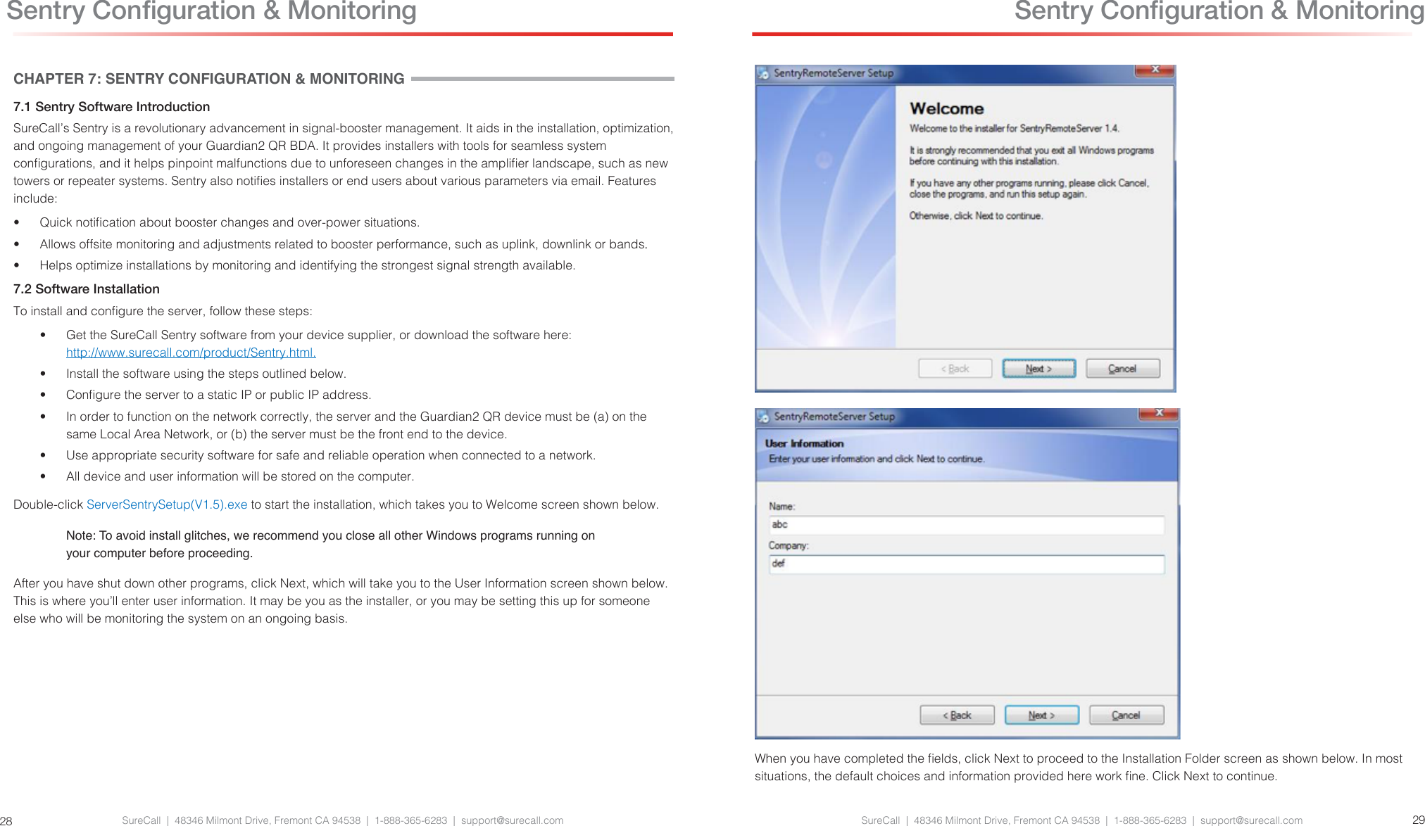 SureCall  |  48346 Milmont Drive, Fremont CA 94538  |  1-888-365-6283  |  support@surecall.com SureCall  |  48346 Milmont Drive, Fremont CA 94538  |  1-888-365-6283  |  support@surecall.com 2928 Sentry Conguration &amp; MonitoringCHAPTER 7: SENTRY CONFIGURATION &amp; MONITORING7.1 Sentry Software IntroductionSureCall’s Sentry is a revolutionary advancement in signal-booster management. It aids in the installation, optimization, and ongoing management of your Guardian2 QR BDA. It provides installers with tools for seamless system congurations, and it helps pinpoint malfunctions due to unforeseen changes in the amplier landscape, such as new towers or repeater systems. Sentry also noties installers or end users about various parameters via email. Features include:•  Quick notication about booster changes and over-power situations.•  Allows offsite monitoring and adjustments related to booster performance, such as uplink, downlink or bands.•  Helps optimize installations by monitoring and identifying the strongest signal strength available.7.2 Software InstallationTo install and congure the server, follow these steps:•  Get the SureCall Sentry software from your device supplier, or download the software here: http://www.surecall.com/product/Sentry.html.•  Install the software using the steps outlined below. •  Congure the server to a static IP or public IP address. •  In order to function on the network correctly, the server and the Guardian2 QR device must be (a) on the same Local Area Network, or (b) the server must be the front end to the device.•  Use appropriate security software for safe and reliable operation when connected to a network.•  All device and user information will be stored on the computer.Double-click ServerSentrySetup(V1.5).exe to start the installation, which takes you to Welcome screen shown below.Note: To avoid install glitches, we recommend you close all other Windows programs running on your computer before proceeding.After you have shut down other programs, click Next, which will take you to the User Information screen shown below. This is where you’ll enter user information. It may be you as the installer, or you may be setting this up for someone else who will be monitoring the system on an ongoing basis. Sentry Conguration &amp; MonitoringWhen you have completed the elds, click Next to proceed to the Installation Folder screen as shown below. In most situations, the default choices and information provided here work ne. Click Next to continue.