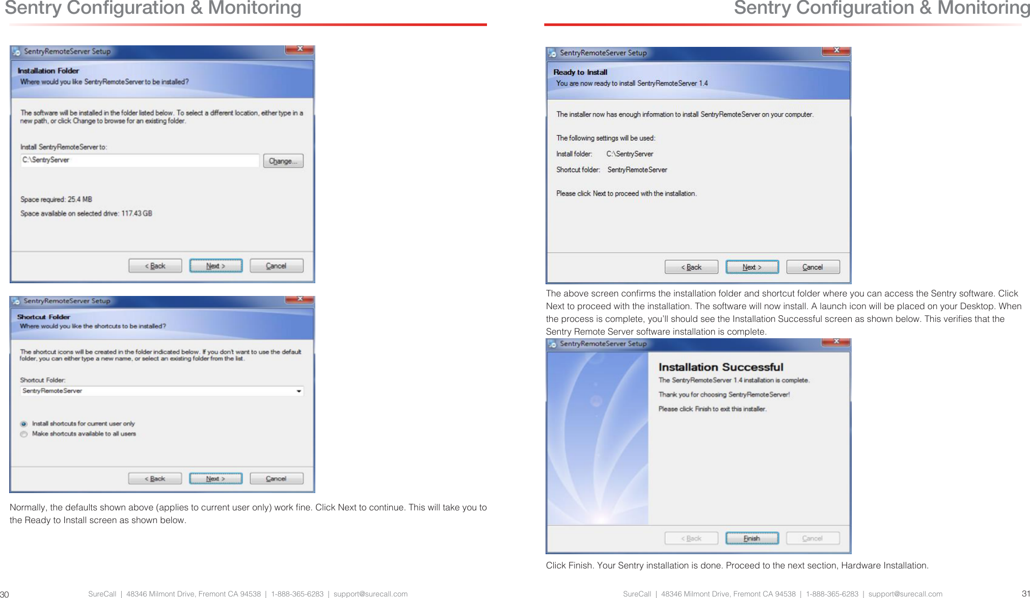 SureCall  |  48346 Milmont Drive, Fremont CA 94538  |  1-888-365-6283  |  support@surecall.com SureCall  |  48346 Milmont Drive, Fremont CA 94538  |  1-888-365-6283  |  support@surecall.com 3130 Sentry Conguration &amp; MonitoringNormally, the defaults shown above (applies to current user only) work ne. Click Next to continue. This will take you to the Ready to Install screen as shown below. Sentry Conguration &amp; MonitoringThe above screen conrms the installation folder and shortcut folder where you can access the Sentry software. Click Next to proceed with the installation. The software will now install. A launch icon will be placed on your Desktop. When the process is complete, you’ll should see the Installation Successful screen as shown below. This veries that the Sentry Remote Server software installation is complete.Click Finish. Your Sentry installation is done. Proceed to the next section, Hardware Installation.