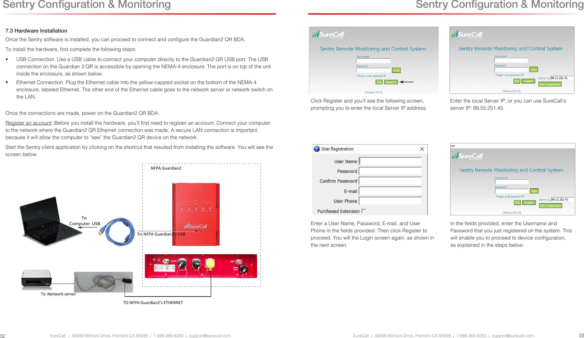 SureCall  |  48346 Milmont Drive, Fremont CA 94538  |  1-888-365-6283  |  support@surecall.com SureCall  |  48346 Milmont Drive, Fremont CA 94538  |  1-888-365-6283  |  support@surecall.com 33327.3 Hardware InstallationOnce the Sentry software is installed, you can proceed to connect and congure the Guardian2 QR BDA. To install the hardware, rst complete the following steps:•  USB Connection. Use a USB cable to connect your computer directly to the Guardian2 QR USB port. The USB connection on the Guardian 3 QR is accessible by opening the NEMA-4 enclosure. The port is on top of the unit inside the enclosure, as shown below.•  Ethernet Connection. Plug the Ethernet cable into the yellow-capped socket on the bottom of the NEMA-4 enclosure, labeled Ethernet. The other end of the Ethernet cable goes to the network server or network switch on the LAN.Once the connections are made, power on the Guardian2 QR BDA.Register an account: Before you install the hardware, you’ll rst need to register an account. Connect your computer to the network where the Guardian2 QR Ethernet connection was made. A secure LAN connection is important because it will allow the computer to “see” the Guardian2 QR device on the network. Start the Sentry client application by clicking on the shortcut that resulted from installing the software. You will see the screen below:To Computer USBTO NFPA Guardian2&apos;s ETHERNETTo  NFPA Guardian2&apos;s USBTo  Network serverNFPA Guardian2 Sentry Conguration &amp; MonitoringClick Register and you’ll see the following screen, prompting you to enter the local Server IP address.Enter the local Server IP, or you can use SureCall’s server IP: 99.55.251.45.Enter a User Name, Password, E-mail, and User Phone in the elds provided. Then click Register to proceed. You will the Login screen again, as shown in the next screen.In the elds provided, enter the Username and Password that you just registered on the system. This will enable you to proceed to device conguration, as explained in the steps below: Sentry Conguration &amp; Monitoring