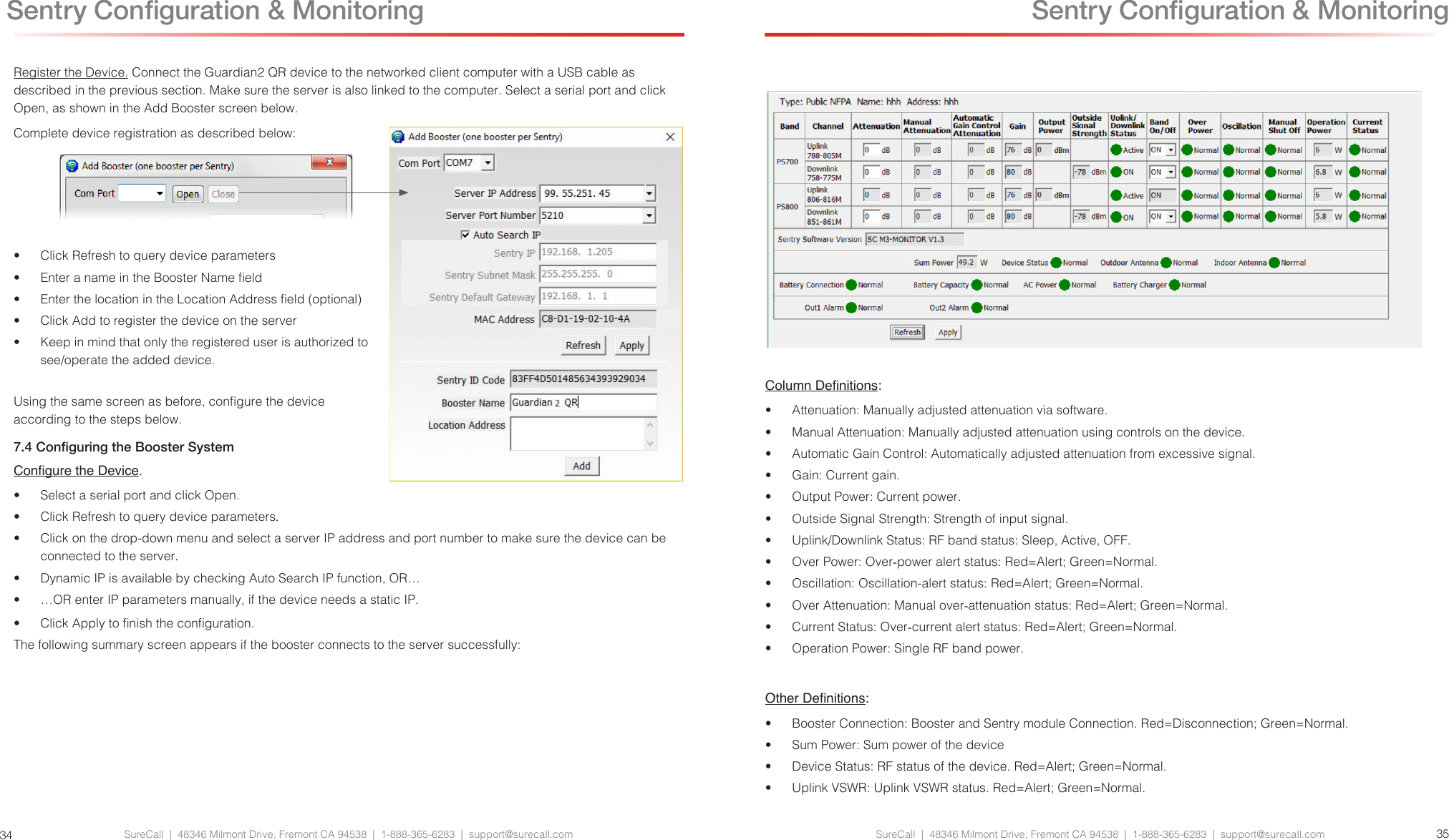 SureCall  |  48346 Milmont Drive, Fremont CA 94538  |  1-888-365-6283  |  support@surecall.com SureCall  |  48346 Milmont Drive, Fremont CA 94538  |  1-888-365-6283  |  support@surecall.com 3534Register the Device. Connect the Guardian2 QR device to the networked client computer with a USB cable as described in the previous section. Make sure the server is also linked to the computer. Select a serial port and click Open, as shown in the Add Booster screen below.Complete device registration as described below:•  Click Refresh to query device parameters•  Enter a name in the Booster Name eld•  Enter the location in the Location Address eld (optional)•  Click Add to register the device on the server•  Keep in mind that only the registered user is authorized to see/operate the added device.Using the same screen as before, congure the device according to the steps below.7.4 Conguring the Booster SystemCongure the Device.•  Select a serial port and click Open.•  Click Refresh to query device parameters.•  Click on the drop-down menu and select a server IP address and port number to make sure the device can be connected to the server.•  Dynamic IP is available by checking Auto Search IP function, OR…•  …OR enter IP parameters manually, if the device needs a static IP.•  Click Apply to nish the conguration.The following summary screen appears if the booster connects to the server successfully: Sentry Conguration &amp; MonitoringColumn Denitions:•  Attenuation: Manually adjusted attenuation via software.•  Manual Attenuation: Manually adjusted attenuation using controls on the device.•  Automatic Gain Control: Automatically adjusted attenuation from excessive signal.•  Gain: Current gain.•  Output Power: Current power.•  Outside Signal Strength: Strength of input signal.•  Uplink/Downlink Status: RF band status: Sleep, Active, OFF.•  Over Power: Over-power alert status: Red=Alert; Green=Normal.•  Oscillation: Oscillation-alert status: Red=Alert; Green=Normal.•  Over Attenuation: Manual over-attenuation status: Red=Alert; Green=Normal.•  Current Status: Over-current alert status: Red=Alert; Green=Normal.•  Operation Power: Single RF band power.Other Denitions:•  Booster Connection: Booster and Sentry module Connection. Red=Disconnection; Green=Normal.•  Sum Power: Sum power of the device•  Device Status: RF status of the device. Red=Alert; Green=Normal.•  Uplink VSWR: Uplink VSWR status. Red=Alert; Green=Normal. Sentry Conguration &amp; Monitoring