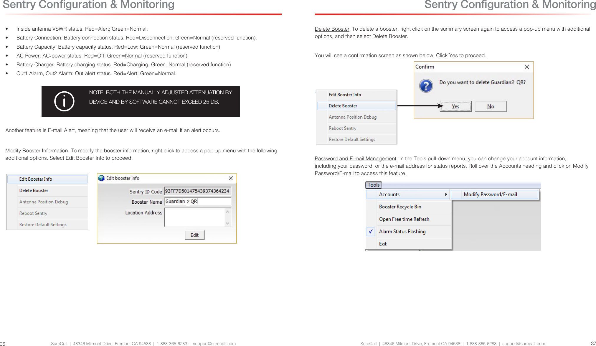 SureCall  |  48346 Milmont Drive, Fremont CA 94538  |  1-888-365-6283  |  support@surecall.com SureCall  |  48346 Milmont Drive, Fremont CA 94538  |  1-888-365-6283  |  support@surecall.com 3736•  Inside antenna VSWR status. Red=Alert; Green=Normal.•  Battery Connection: Battery connection status. Red=Disconnection; Green=Normal (reserved function).•  Battery Capacity: Battery capacity status. Red=Low; Green=Normal (reserved function).•  AC Power: AC-power status. Red=Off; Green=Normal (reserved function)•  Battery Charger: Battery charging status. Red=Charging; Green: Normal (reserved function)•  Out1 Alarm, Out2 Alarm: Out-alert status. Red=Alert; Green=Normal.NOTE: BOTH THE MANUALLY ADJUSTED ATTENUATION BY DEVICE AND BY SOFTWARE CANNOT EXCEED 25 DB.Another feature is E-mail Alert, meaning that the user will receive an e-mail if an alert occurs.Modify Booster Information. To modify the booster information, right click to access a pop-up menu with the following additional options. Select Edit Booster Info to proceed. Sentry Conguration &amp; MonitoringDelete Booster. To delete a booster, right click on the summary screen again to access a pop-up menu with additional options, and then select Delete Booster.You will see a conrmation screen as shown below. Click Yes to proceed.Password and E-mail Management: In the Tools pull-down menu, you can change your account information, including your password, or the e-mail address for status reports. Roll over the Accounts heading and click on Modify Password/E-mail to access this feature. Sentry Conguration &amp; Monitoring