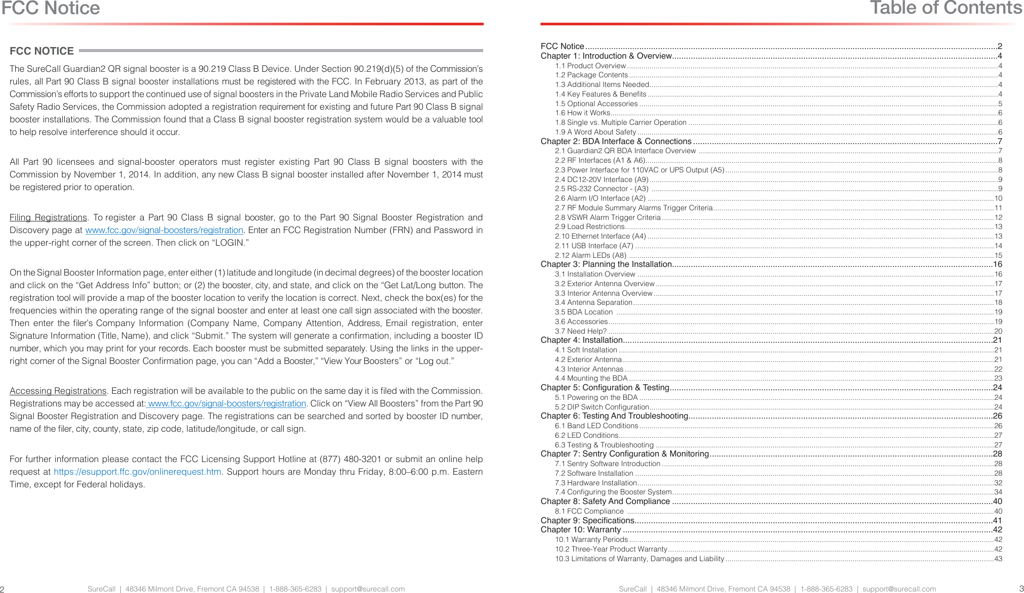 SureCall  |  48346 Milmont Drive, Fremont CA 94538  |  1-888-365-6283  |  support@surecall.comFCC NOTICEThe SureCall Guardian2 QR signal booster is a 90.219 Class B Device. Under Section 90.219(d)(5) of the Commission’s rules, all Part 90 Class B signal booster installations must be registered with the FCC. In February 2013, as part of the Commission’s efforts to support the continued use of signal boosters in the Private Land Mobile Radio Services and Public Safety Radio Services, the Commission adopted a registration requirement for existing and future Part 90 Class B signal booster installations. The Commission found that a Class B signal booster registration system would be a valuable tool to help resolve interference should it occur.All Part 90 licensees and signal-booster operators must register existing Part 90 Class B signal boosters with the Commission by November 1, 2014. In addition, any new Class B signal booster installed after November 1, 2014 must be registered prior to operation.Filing Registrations. To register a Part 90 Class B signal booster, go to the Part 90 Signal Booster Registration and Discovery page at www.fcc.gov/signal-boosters/registration. Enter an FCC Registration Number (FRN) and Password in the upper-right corner of the screen. Then click on “LOGIN.”On the Signal Booster Information page, enter either (1) latitude and longitude (in decimal degrees) of the booster location and click on the “Get Address Info” button; or (2) the booster, city, and state, and click on the “Get Lat/Long button. The registration tool will provide a map of the booster location to verify the location is correct. Next, check the box(es) for the frequencies within the operating range of the signal booster and enter at least one call sign associated with the booster. Then  enter  the  ler’s  Company  Information  (Company  Name,  Company  Attention,  Address,  Email  registration,  enter Signature Information (Title, Name), and click “Submit.” The system will generate a conrmation, including a booster ID number, which you may print for your records. Each booster must be submitted separately. Using the links in the upper-right corner of the Signal Booster Conrmation page, you can “Add a Booster,” “View Your Boosters” or “Log out.”Accessing Registrations. Each registration will be available to the public on the same day it is led with the Commission. Registrations may be accessed at: www.fcc.gov/signal-boosters/registration. Click on “View All Boosters” from the Part 90 Signal Booster Registration and Discovery page. The registrations can be searched and sorted by booster ID number, name of the ler, city, county, state, zip code, latitude/longitude, or call sign.For further information please contact the FCC Licensing Support Hotline at (877) 480-3201 or submit an online help request at https://esupport.ffc.gov/onlinerequest.htm. Support hours are Monday thru Friday, 8:00–6:00 p.m. Eastern Time, except for Federal holidays.SureCall  |  48346 Milmont Drive, Fremont CA 94538  |  1-888-365-6283  |  support@surecall.com 32Table of ContentsFCC NoticeFCC Notice ................................................................................................................................................................................2Chapter 1: Introduction &amp; Overview...........................................................................................................................................41.1 Product Overview .....................................................................................................................................................................................41.2 Package Contents ....................................................................................................................................................................................41.3 Additional Items Needed ..........................................................................................................................................................................41.4 Key Features &amp; Benets ...........................................................................................................................................................................41.5 Optional Accessories ...............................................................................................................................................................................51.6 How it Works .............................................................................................................................................................................................61.8 Single vs. Multiple Carrier Operation .......................................................................................................................................................61.9 A Word About Safety ................................................................................................................................................................................6Chapter 2: BDA Interface &amp; Connections ..................................................................................................................................72.1 Guardian2 QR BDA Interface Overview  ..................................................................................................................................................72.2 RF Interfaces (A1 &amp; A6) ............................................................................................................................................................................82.3 Power Interface for 110VAC or UPS Output (A5) .....................................................................................................................................82.4 DC12-20V Interface (A9) ..........................................................................................................................................................................92.5 RS-232 Connector - (A3)  .........................................................................................................................................................................92.6 Alarm I/O Interface (A2) .........................................................................................................................................................................102.7 RF Module Summary Alarms Trigger Criteria .........................................................................................................................................112.8 VSWR Alarm Trigger Criteria ..................................................................................................................................................................122.9 Load Restrictions ....................................................................................................................................................................................132.10 Ethernet Interface (A4) .........................................................................................................................................................................132.11 USB Interface (A7) ...............................................................................................................................................................................142.12 Alarm LEDs (A8)  ..................................................................................................................................................................................15Chapter 3: Planning the Installation.........................................................................................................................................163.1 Installation Overview ..............................................................................................................................................................................163.2 Exterior Antenna Overview .....................................................................................................................................................................173.3 Interior Antenna Overview ......................................................................................................................................................................173.4 Antenna Separation ................................................................................................................................................................................183.5 BDA Location  ........................................................................................................................................................................................193.6 Accessories ............................................................................................................................................................................................193.7 Need Help? ............................................................................................................................................................................................20Chapter 4: Installation..............................................................................................................................................................214.1 Soft Installation .......................................................................................................................................................................................214.2 Exterior Antenna .....................................................................................................................................................................................214.3 Interior Antennas ....................................................................................................................................................................................224.4 Mounting the BDA ..................................................................................................................................................................................23Chapter 5: Conguration &amp; Testing ..........................................................................................................................................245.1 Powering on the BDA .............................................................................................................................................................................245.2 DIP Switch Conguration ........................................................................................................................................................................24Chapter 6: Testing And Troubleshooting ..................................................................................................................................266.1 Band LED Conditions .............................................................................................................................................................................266.2 LED Conditions .......................................................................................................................................................................................276.3 Testing &amp; Troubleshooting .....................................................................................................................................................................27Chapter 7: Sentry Conguration &amp; Monitoring .........................................................................................................................287.1 Sentry Software Introduction ..................................................................................................................................................................287.2 Software Installation ...............................................................................................................................................................................287.3 Hardware Installation ..............................................................................................................................................................................327.4 Conguring the Booster System .............................................................................................................................................................34Chapter 8: Safety And Compliance .........................................................................................................................................408.1 FCC Compliance  ...................................................................................................................................................................................40Chapter 9: Specications.........................................................................................................................................................41Chapter 10: Warranty ..............................................................................................................................................................4210.1 Warranty Periods ..................................................................................................................................................................................4210.2 Three-Year Product Warranty ...............................................................................................................................................................4210.3 Limitations of Warranty, Damages and Liability ...................................................................................................................................43