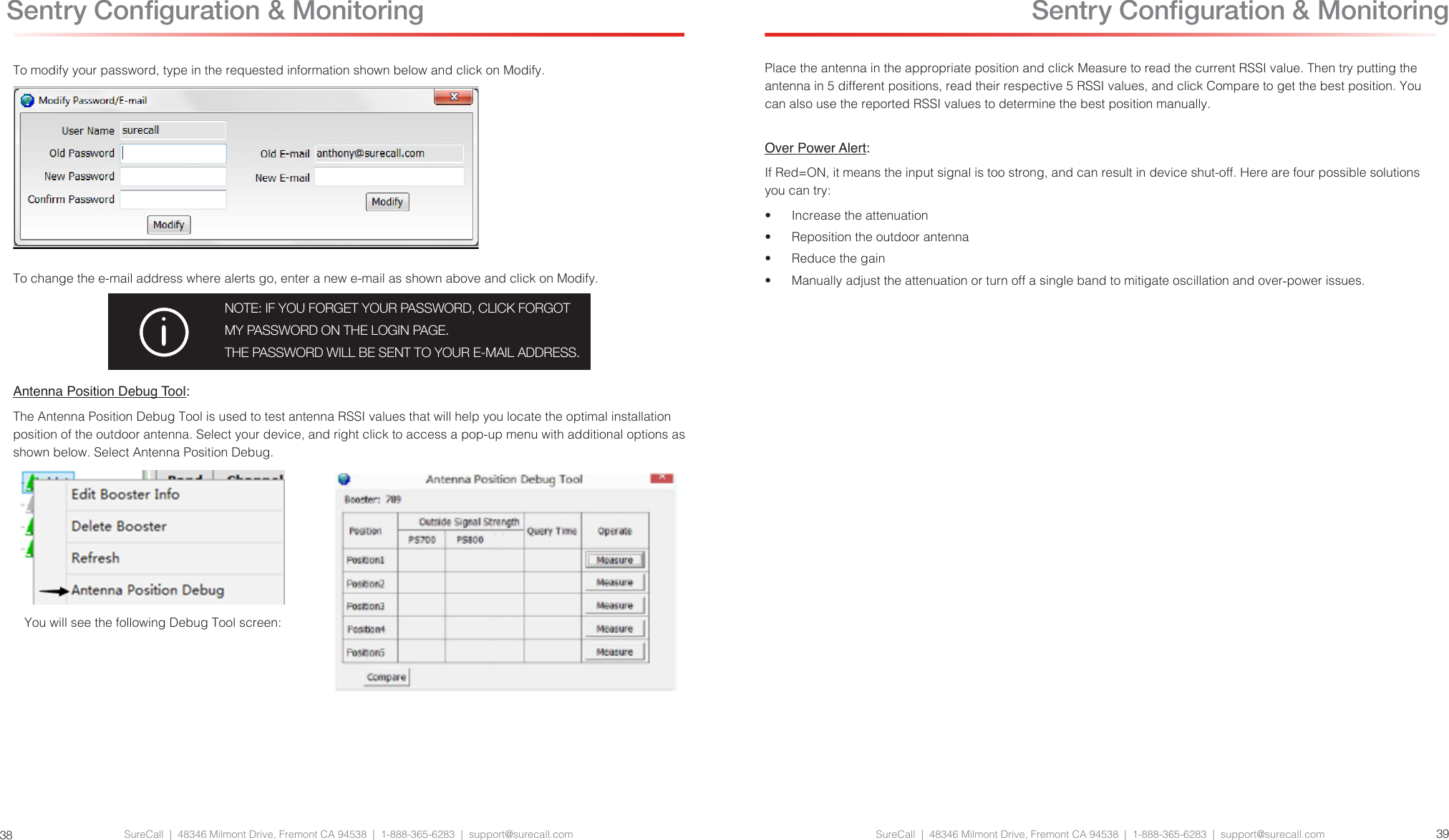 SureCall  |  48346 Milmont Drive, Fremont CA 94538  |  1-888-365-6283  |  support@surecall.com SureCall  |  48346 Milmont Drive, Fremont CA 94538  |  1-888-365-6283  |  support@surecall.com 3938To modify your password, type in the requested information shown below and click on Modify.To change the e-mail address where alerts go, enter a new e-mail as shown above and click on Modify.NOTE: IF YOU FORGET YOUR PASSWORD, CLICK FORGOT MY PASSWORD ON THE LOGIN PAGE. THE PASSWORD WILL BE SENT TO YOUR E-MAIL ADDRESS.Antenna Position Debug Tool:The Antenna Position Debug Tool is used to test antenna RSSI values that will help you locate the optimal installation position of the outdoor antenna. Select your device, and right click to access a pop-up menu with additional options as shown below. Select Antenna Position Debug.You will see the following Debug Tool screen: Sentry Conguration &amp; MonitoringPlace the antenna in the appropriate position and click Measure to read the current RSSI value. Then try putting the antenna in 5 different positions, read their respective 5 RSSI values, and click Compare to get the best position. You can also use the reported RSSI values to determine the best position manually.Over Power Alert: If Red=ON, it means the input signal is too strong, and can result in device shut-off. Here are four possible solutions you can try:•  Increase the attenuation•  Reposition the outdoor antenna•  Reduce the gain•  Manually adjust the attenuation or turn off a single band to mitigate oscillation and over-power issues. Sentry Conguration &amp; Monitoring