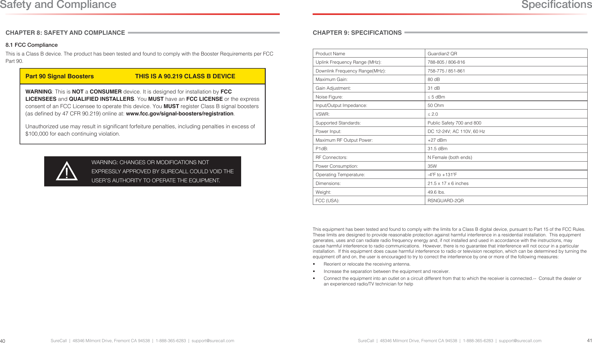 SureCall  |  48346 Milmont Drive, Fremont CA 94538  |  1-888-365-6283  |  support@surecall.comCHAPTER 9: SPECIFICATIONSProduct Name Guardian2 QRUplink Frequency Range (MHz): 788-805 / 806-816  Downlink Frequency Range(MHz): 758-775 / 851-861  Maximum Gain: 80 dBGain Adjustment: 31 dBNoise Figure: ≤ 5 dBmInput/Output Impedance: 50 OhmVSWR:  ≤ 2.0Supported Standards:  Public Safety 700 and 800Power Input:  DC 12-24V; AC 110V, 60 HzMaximum RF Output Power:  +27 dBmP1dB:  31.5 dBmRF Connectors:  N Female (both ends)Power Consumption:  35WOperating Temperature: -4ºF to +131ºFDimensions:  21.5 x 17 x 6 inchesWeight: 49.6 lbs.FCC (USA): RSNGUARD-2QRThis equipment has been tested and found to comply with the limits for a Class B digital device, pursuant to Part 15 of the FCC Rules.  These limits are designed to provide reasonable protection against harmful interference in a residential installation.  This equipment generates, uses and can radiate radio frequency energy and, if not installed and used in accordance with the instructions, may cause harmful interference to radio communications.  However, there is no guarantee that interference will not occur in a particular installation.  If this equipment does cause harmful interference to radio or television reception, which can be determined by turning the equipment off and on, the user is encouraged to try to correct the interference by one or more of the following measures:•  Reorient or relocate the receiving antenna.•  Increase the separation between the equipment and receiver.•  Connect the equipment into an outlet on a circuit different from that to which the receiver is connected.--  Consult the dealer or an experienced radio/TV technician for helpSureCall  |  48346 Milmont Drive, Fremont CA 94538  |  1-888-365-6283  |  support@surecall.com 4140CHAPTER 8: SAFETY AND COMPLIANCE8.1 FCC Compliance This is a Class B device. The product has been tested and found to comply with the Booster Requirements per FCC Part 90.Part 90 Signal Boosters    THIS IS A 90.219 CLASS B DEVICEWARNING: This is NOT a CONSUMER device. It is designed for installation by FCC LICENSEES and QUALIFIED INSTALLERS. You MUST have an FCC LICENSE or the express consent of an FCC Licensee to operate this device. You MUST register Class B signal boosters (as dened by 47 CFR 90.219) online at: www.fcc.gov/signal-boosters/registration.Unauthorized use may result in signicant forfeiture penalties, including penalties in excess of $100,000 for each continuing violation.WARNING: CHANGES OR MODIFICATIONS NOT EXPRESSLY APPROVED BY SURECALL COULD VOID THE USER’S AUTHORITY TO OPERATE THE EQUIPMENT.Safety and Compliance  Specications