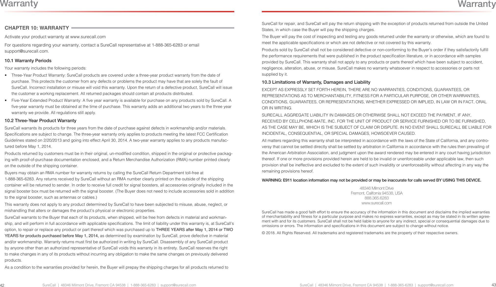 SureCall  |  48346 Milmont Drive, Fremont CA 94538  |  1-888-365-6283  |  support@surecall.comSureCall for repair, and SureCall will pay the return shipping with the exception of products returned from outside the United States, in which case the Buyer will pay the shipping charges. The Buyer will pay the cost of inspecting and testing any goods returned under the warranty or otherwise, which are found to meet the applicable specications or which are not defective or not covered by this warranty. Products sold by SureCall shall not be considered defective or non-conforming to the Buyer’s order if they satisfactorily fulll the performance requirements that were published in the product specication literature, or in accordance with samples provided by SureCall. This warranty shall not apply to any products or parts thereof which have been subject to accident, negligence, alteration, abuse, or misuse. SureCall makes no warranty whatsoever in respect to accessories or parts not supplied by it.10.3 Limitations of Warranty, Damages and LiabilityEXCEPT AS EXPRESSLY SET FORTH HEREIN, THERE ARE NO WARRANTIES, CONDITIONS, GUARANTEES, OR REPRESENTATIONS AS TO MERCHANTABILITY, FITNESS FOR A PARTICULAR PURPOSE, OR OTHER WARRANTIES, CONDITIONS, GUARANTEES, OR REPRESENTATIONS, WHETHER EXPRESSED OR IMPLIED, IN LAW OR IN FACT, ORAL OR IN WRITING. SURECALL AGGREGATE LIABILITY IN DAMAGES OR OTHERWISE SHALL NOT EXCEED THE PAYMENT, IF ANY, RECEIVED BY CELLPHONE-MATE, INC. FOR THE UNIT OF PRODUCT OR SERVICE FURNISHED OR TO BE FURNISHED, AS THE CASE MAY BE, WHICH IS THE SUBJECT OF CLAIM OR DISPUTE. IN NO EVENT SHALL SURECALL BE LIABLE FOR INCIDENTAL, CONSEQUENTIAL, OR SPECIAL DAMAGES, HOWSOEVER CAUSED. All matters regarding this warranty shall be interpreted in accordance with the laws of the State of California, and any contro-versy that cannot be settled directly shall be settled by arbitration in California in accordance with the rules then prevailing of the American Arbitration Association, and judgment upon the award rendered may be entered in any court having jurisdiction thereof. If one or more provisions provided herein are held to be invalid or unenforceable under applicable law, then such provision shall be ineffective and excluded to the extent of such invalidity or unenforceability without affecting in any way the remaining provisions hereof.WARNING: E911 location information may not be provided or may be inaccurate for calls served BY USING THIS DEVICE.48346 Milmont DriveFremont, California 94538, USA888.365.6283www.surecall.comSureCall has made a good faith effort to ensure the accuracy of the information in this document and disclaims the implied warranties of merchantability and tness for a particular purpose and makes no express warranties, except as may be stated in its written agree-ment with and for its customers. SureCall shall not be held liable to anyone for any indirect, special or consequential damages due to omissions or errors. The information and specications in this document are subject to change without notice. © 2018. All Rights Reserved. All trademarks and registered trademarks are the property of their respective owners.SureCall  |  48346 Milmont Drive, Fremont CA 94538  |  1-888-365-6283  |  support@surecall.com 4342WarrantyCHAPTER 10: WARRANTYActivate your product warranty at www.surecall.comFor questions regarding your warranty, contact a SureCall representative at 1-888-365-6283 or email support@surecall.com.10.1 Warranty PeriodsYour warranty includes the following periods:•  Three-Year Product Warranty: SureCall products are covered under a three-year product warranty from the date of purchase. This protects the customer from any defects or problems the product may have that are solely the fault of SureCall. Incorrect installation or misuse will void this warranty. Upon the return of a defective product, SureCall will issue the customer a working replacement. All returned packages should contain all products distributed.•  Five-Year Extended Product Warranty: A ve year warranty is available for purchase on any products sold by SureCall. A ve-year warranty must be obtained at the time of purchase. This warranty adds an additional two years to the three year warranty we provide. All regulations still apply. 10.2 Three-Year Product WarrantySureCall warrants its products for three years from the date of purchase against defects in workmanship and/or materials. Specications are subject to change. The three-year warranty only applies to products meeting the latest FCC Certication Guidelines stated on 2/20/2013 and going into effect April 30, 2014. A two-year warranty applies to any products manufac-tured before May 1, 2014.Products returned by customers must be in their original, un-modied condition, shipped in the original or protective packag-ing with proof-of-purchase documentation enclosed, and a Return Merchandise Authorization (RMA) number printed clearly on the outside of the shipping container. Buyers may obtain an RMA number for warranty returns by calling the SureCall Return Department toll-free at 1-888-365-6283. Any returns received by SureCall without an RMA number clearly printed on the outside of the shipping container will be returned to sender. In order to receive full credit for signal boosters, all accessories originally included in the signal booster box must be returned with the signal booster. (The Buyer does not need to include accessories sold in addition to the signal booster, such as antennas or cables.) This warranty does not apply to any product determined by SureCall to have been subjected to misuse, abuse, neglect, or mishandling that alters or damages the product’s physical or electronic properties.SureCall warrants to the Buyer that each of its products, when shipped, will be free from defects in material and workman-ship, and will perform in full accordance with applicable specications. The limit of liability under this warranty is, at SureCall’s option, to repair or replace any product or part thereof which was purchased up to THREE YEARS after May 1, 2014 or TWO YEARS for products purchased before May 1, 2014, as determined by examination by SureCall, prove defective in material and/or workmanship. Warranty returns must rst be authorized in writing by SureCall. Disassembly of any SureCall product by anyone other than an authorized representative of SureCall voids this warranty in its entirety. SureCall reserves the right to make changes in any of its products without incurring any obligation to make the same changes on previously delivered products. As a condition to the warranties provided for herein, the Buyer will prepay the shipping charges for all products returned to Warranty