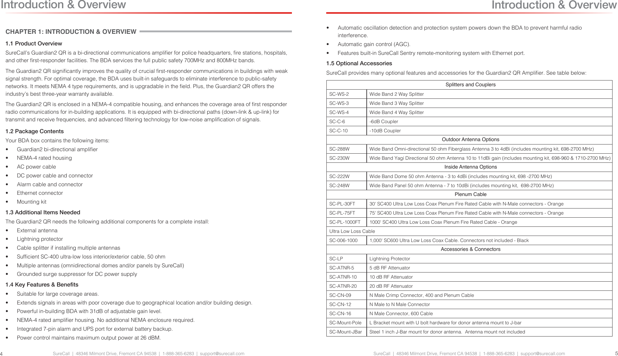 SureCall  |  48346 Milmont Drive, Fremont CA 94538  |  1-888-365-6283  |  support@surecall.com SureCall  |  48346 Milmont Drive, Fremont CA 94538  |  1-888-365-6283  |  support@surecall.com 54Introduction &amp; OverviewCHAPTER 1: INTRODUCTION &amp; OVERVIEW1.1 Product OverviewSureCall’s Guardian2 QR is a bi-directional communications amplier for police headquarters, re stations, hospitals, and other rst-responder facilities. The BDA services the full public safety 700MHz and 800MHz bands.The Guardian2 QR signicantly improves the quality of crucial rst-responder communications in buildings with weak signal strength. For optimal coverage, the BDA uses built-in safeguards to eliminate interference to public-safety networks. It meets NEMA 4 type requirements, and is upgradable in the eld. Plus, the Guardian2 QR offers the industry’s best three-year warranty available.The Guardian2 QR is enclosed in a NEMA-4 compatible housing, and enhances the coverage area of rst responder radio communications for in-building applications. It is equipped with bi-directional paths (down-link &amp; up-link) for transmit and receive frequencies, and advanced ltering technology for low-noise amplication of signals.1.2 Package ContentsYour BDA box contains the following items:•  Guardian2 bi-directional amplier•  NEMA-4 rated housing•  AC power cable•  DC power cable and connector•  Alarm cable and connector•  Ethernet connector•  Mounting kit 1.3 Additional Items NeededThe Guardian2 QR needs the following additional components for a complete install:•  External antenna•  Lightning protector•  Cable splitter if installing multiple antennas•  Sufcient SC-400 ultra-low loss interior/exterior cable, 50 ohm•  Multiple antennas (omnidirectional domes and/or panels by SureCall)•  Grounded surge suppressor for DC power supply1.4 Key Features &amp; Benets•  Suitable for large coverage areas.•  Extends signals in areas with poor coverage due to geographical location and/or building design.•  Powerful in-building BDA with 31dB of adjustable gain level.•  NEMA-4 rated amplier housing. No additional NEMA enclosure required.•  Integrated 7-pin alarm and UPS port for external battery backup.•  Power control maintains maximum output power at 26 dBM.•  Automatic oscillation detection and protection system powers down the BDA to prevent harmful radio interference.•  Automatic gain control (AGC).•  Features built-in SureCall Sentry remote-monitoring system with Ethernet port.1.5 Optional AccessoriesSureCall provides many optional features and accessories for the Guardian2 QR Amplier. See table below:Splitters and CouplersSC-WS-2 Wide Band 2 Way SplitterSC-WS-3 Wide Band 3 Way SplitterSC-WS-4 Wide Band 4 Way SplitterSC-C-6 -6dB CouplerSC-C-10 -10dB CouplerOutdoor Antenna OptionsSC-288W Wide Band Omni-directional 50 ohm Fiberglass Antenna 3 to 4dBi (includes mounting kit, 698-2700 MHz)SC-230W Wide Band Yagi Directional 50 ohm Antenna 10 to 11dBi gain (includes mounting kit, 698-960 &amp; 1710-2700 MHz)Inside Antenna OptionsSC-222W Wide Band Dome 50 ohm Antenna - 3 to 4dBi (includes mounting kit, 698 -2700 MHz)SC-248W Wide Band Panel 50 ohm Antenna - 7 to 10dBi (includes mounting kit,  698-2700 MHz)Plenum CableSC-PL-30FT 30&apos; SC400 Ultra Low Loss Coax Plenum Fire Rated Cable with N-Male connectors - OrangeSC-PL-75FT 75&apos; SC400 Ultra Low Loss Coax Plenum Fire Rated Cable with N-Male connectors - OrangeSC-PL-1000FT 1000&apos; SC400 Ultra Low Loss Coax Plenum Fire Rated Cable - OrangeUltra Low Loss CableSC-006-1000 1,000&apos; SC600 Ultra Low Loss Coax Cable. Connectors not included - BlackAccessories &amp; ConnectorsSC-LP Lightning ProtectorSC-ATNR-5 5 dB RF AttenuatorSC-ATNR-10 10 dB RF AttenuatorSC-ATNR-20 20 dB RF AttenuatorSC-CN-09 N Male Crimp Connector, 400 and Plenum CableSC-CN-12 N Male to N Male ConnectorSC-CN-16 N Male Connector, 600 CableSC-Mount-Pole L Bracket mount with U bolt hardware for donor antenna mount to J-barSC-Mount-JBar Steel 1 inch J-Bar mount for donor antenna.  Antenna mount not included  Introduction &amp; Overview