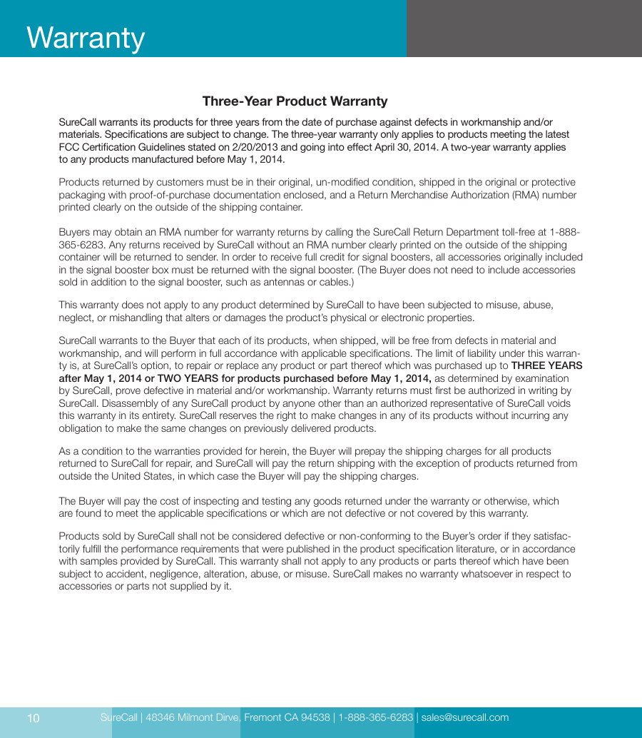 SureCall | 48346 Milmont Dirve, Fremont CA 94538 | 1-888-365-6283 | sales@surecall.comThree-Year Product WarrantySureCall warrants its products for three years from the date of purchase against defects in workmanship and/or  materials. Specications are subject to change. The three-year warranty only applies to products meeting the latest FCC Certication Guidelines stated on 2/20/2013 and going into eect April 30, 2014. A two-year warranty applies  to any products manufactured before May 1, 2014.Products returned by customers must be in their original, un-modied condition, shipped in the original or protective packaging with proof-of-purchase documentation enclosed, and a Return Merchandise Authorization (RMA) number printed clearly on the outside of the shipping container. Buyers may obtain an RMA number for warranty returns by calling the SureCall Return Department toll-free at 1-888-365-6283. Any returns received by SureCall without an RMA number clearly printed on the outside of the shipping container will be returned to sender. In order to receive full credit for signal boosters, all accessories originally included in the signal booster box must be returned with the signal booster. (The Buyer does not need to include accessories sold in addition to the signal booster, such as antennas or cables.) This warranty does not apply to any product determined by SureCall to have been subjected to misuse, abuse, neglect, or mishandling that alters or damages the product’s physical or electronic properties.SureCall warrants to the Buyer that each of its products, when shipped, will be free from defects in material and workmanship, and will perform in full accordance with applicable specications. The limit of liability under this warran-ty is, at SureCall’s option, to repair or replace any product or part thereof which was purchased up to THREE YEARS after May 1, 2014 or TWO YEARS for products purchased before May 1, 2014, as determined by examination by SureCall, prove defective in material and/or workmanship. Warranty returns must rst be authorized in writing by SureCall. Disassembly of any SureCall product by anyone other than an authorized representative of SureCall voids this warranty in its entirety. SureCall reserves the right to make changes in any of its products without incurring any obligation to make the same changes on previously delivered products. As a condition to the warranties provided for herein, the Buyer will prepay the shipping charges for all products returned to SureCall for repair, and SureCall will pay the return shipping with the exception of products returned from outside the United States, in which case the Buyer will pay the shipping charges. The Buyer will pay the cost of inspecting and testing any goods returned under the warranty or otherwise, which  are found to meet the applicable specications or which are not defective or not covered by this warranty. Products sold by SureCall shall not be considered defective or non-conforming to the Buyer’s order if they satisfac-torily fulll the performance requirements that were published in the product specication literature, or in accordance with samples provided by SureCall. This warranty shall not apply to any products or parts thereof which have been subject to accident, negligence, alteration, abuse, or misuse. SureCall makes no warranty whatsoever in respect to accessories or parts not supplied by it.10Warranty