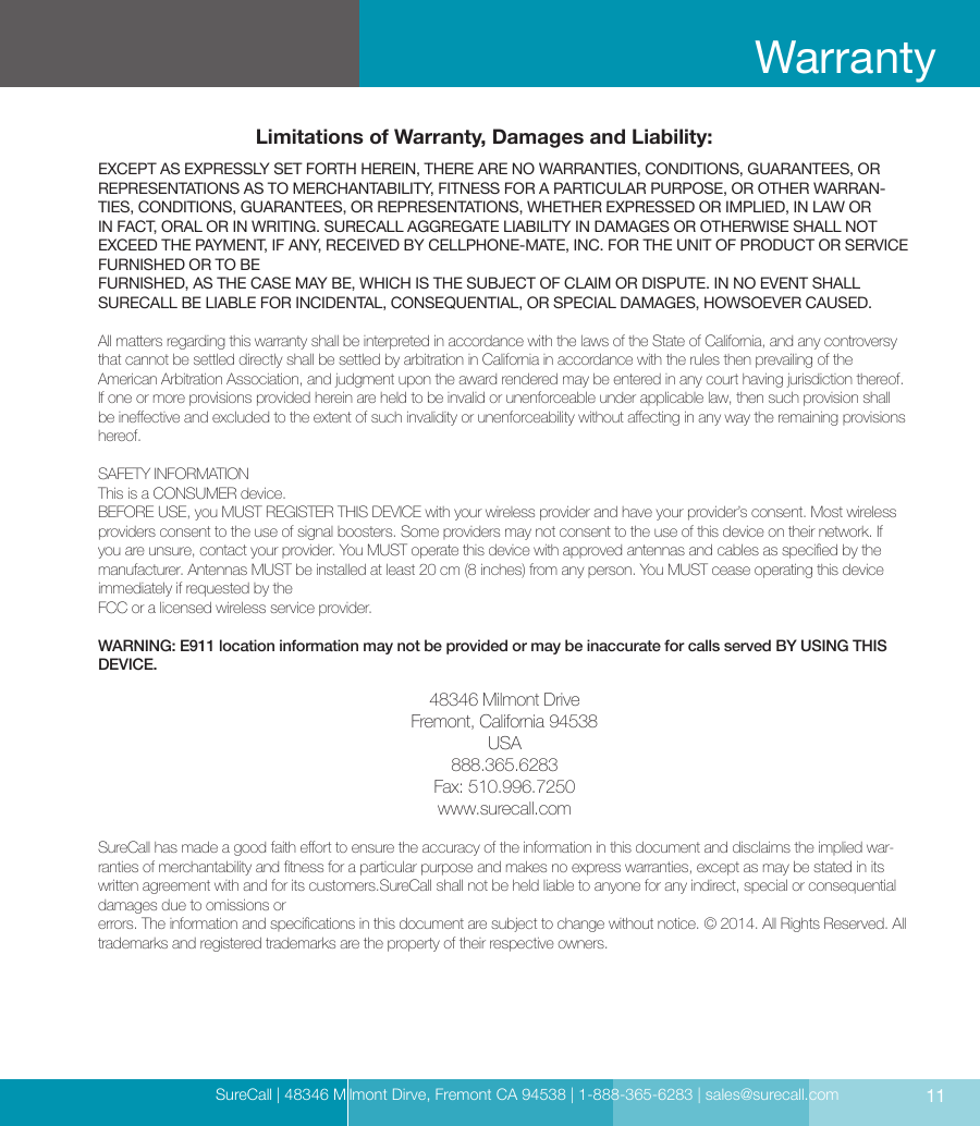 SureCall | 48346 Milmont Dirve, Fremont CA 94538 | 1-888-365-6283 | sales@surecall.comLimitations of Warranty, Damages and Liability:EXCEPT AS EXPRESSLY SET FORTH HEREIN, THERE ARE NO WARRANTIES, CONDITIONS, GUARANTEES, OR REPRESENTATIONS AS TO MERCHANTABILITY, FITNESS FOR A PARTICULAR PURPOSE, OR OTHER WARRAN-TIES, CONDITIONS, GUARANTEES, OR REPRESENTATIONS, WHETHER EXPRESSED OR IMPLIED, IN LAW OR IN FACT, ORAL OR IN WRITING. SURECALL AGGREGATE LIABILITY IN DAMAGES OR OTHERWISE SHALL NOT EXCEED THE PAYMENT, IF ANY, RECEIVED BY CELLPHONE-MATE, INC. FOR THE UNIT OF PRODUCT OR SERVICE FURNISHED OR TO BE  FURNISHED, AS THE CASE MAY BE, WHICH IS THE SUBJECT OF CLAIM OR DISPUTE. IN NO EVENT SHALL  SURECALL BE LIABLE FOR INCIDENTAL, CONSEQUENTIAL, OR SPECIAL DAMAGES, HOWSOEVER CAUSED. All matters regarding this warranty shall be interpreted in accordance with the laws of the State of California, and any controversy that cannot be settled directly shall be settled by arbitration in California in accordance with the rules then prevailing of the  American Arbitration Association, and judgment upon the award rendered may be entered in any court having jurisdiction thereof. If one or more provisions provided herein are held to be invalid or unenforceable under applicable law, then such provision shall be ineective and excluded to the extent of such invalidity or unenforceability without aecting in any way the remaining provisions hereof.SAFETY INFORMATIONThis is a CONSUMER device.BEFORE USE, you MUST REGISTER THIS DEVICE with your wireless provider and have your provider’s consent. Most wireless providers consent to the use of signal boosters. Some providers may not consent to the use of this device on their network. If you are unsure, contact your provider. You MUST operate this device with approved antennas and cables as specied by the manufacturer. Antennas MUST be installed at least 20 cm (8 inches) from any person. You MUST cease operating this device immediately if requested by the  FCC or a licensed wireless service provider.WARNING: E911 location information may not be provided or may be inaccurate for calls served BY USING THIS DEVICE.48346 Milmont DriveFremont, California 94538USA888.365.6283Fax: 510.996.7250www.surecall.comSureCall has made a good faith eort to ensure the accuracy of the information in this document and disclaims the implied war-ranties of merchantability and tness for a particular purpose and makes no express warranties, except as may be stated in its written agreement with and for its customers.SureCall shall not be held liable to anyone for any indirect, special or consequential damages due to omissions or  errors. The information and specications in this document are subject to change without notice. © 2014. All Rights Reserved. All  trademarks and registered trademarks are the property of their respective owners.11Warranty