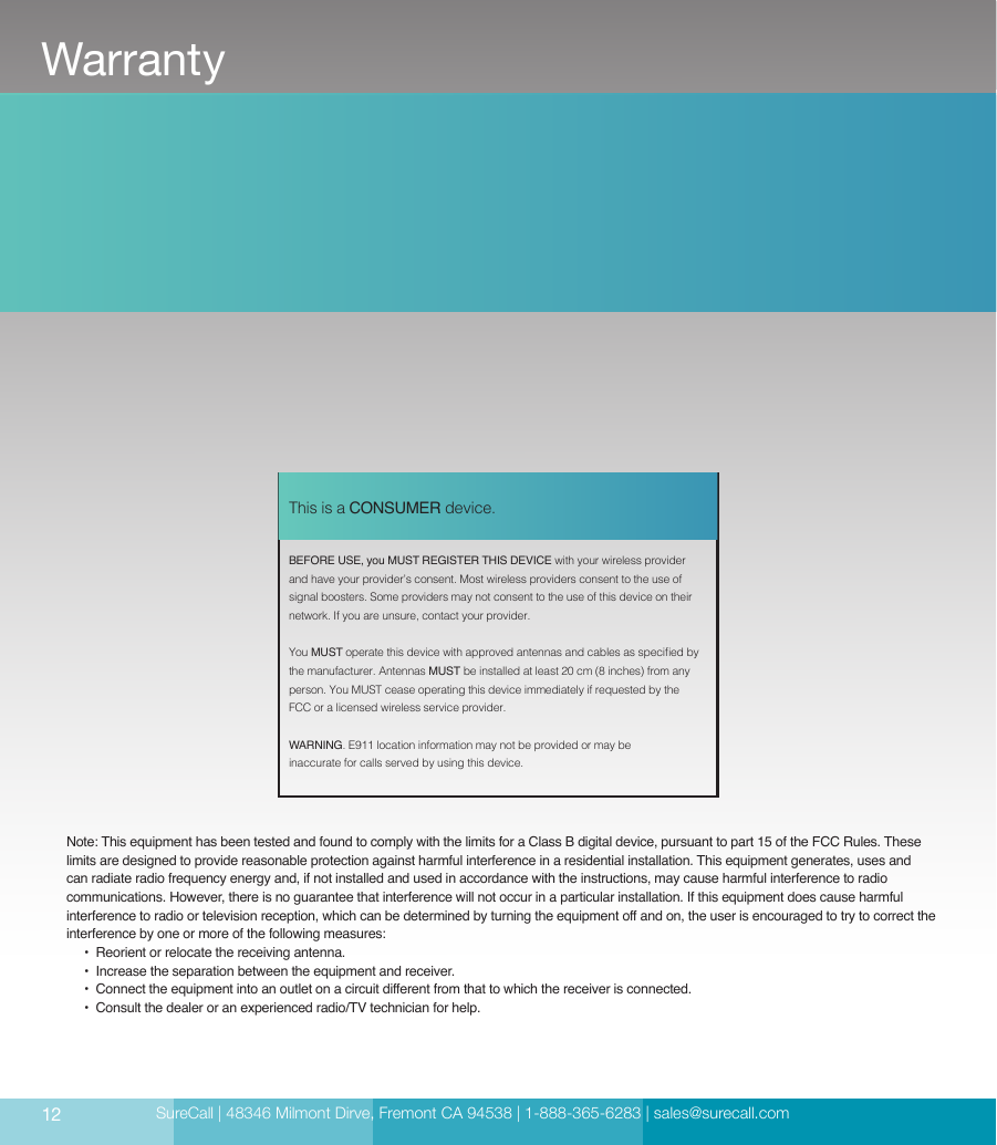 SureCall | 48346 Milmont Dirve, Fremont CA 94538 | 1-888-365-6283 | sales@surecall.com     BEFORE USE, you MUST REGISTER THIS DEVICE with your wireless provider and have your provider’s consent. Most wireless providers consent to the use of signal boosters. Some providers may not consent to the use of this device on their network. If you are unsure, contact your provider.You MUST operate this device with approved antennas and cables as specied by the manufacturer. Antennas MUST be installed at least 20 cm (8 inches) from any person. You MUST cease operating this device immediately if requested by the FCC or a licensed wireless service provider.WARNING. E911 location information may not be provided or may be inaccurate for calls served by using this device.This is a CONSUMER device.Note: This equipment has been tested and found to comply with the limits for a Class B digital device, pursuant to part 15 of the FCC Rules. These limits are designed to provide reasonable protection against harmful interference in a residential installation. This equipment generates, uses and can radiate radio frequency energy and, if not installed and used in accordance with the instructions, may cause harmful interference to radio communications. However, there is no guarantee that interference will not occur in a particular installation. If this equipment does cause harmful interference to radio or television reception, which can be determined by turning the equipment off and on, the user is encouraged to try to correct the interference by one or more of the following measures:        •  Reorient or relocate the receiving antenna.              •  Increase the separation between the equipment and receiver.                               •   Connect the equipment  into an outlet on a c i r c u it diff eren t  from  that to which the re ceive r  is connec t e d .                                                                                                                    •  Consult the dealer or an experienced radio/TV technician for help.12Warranty