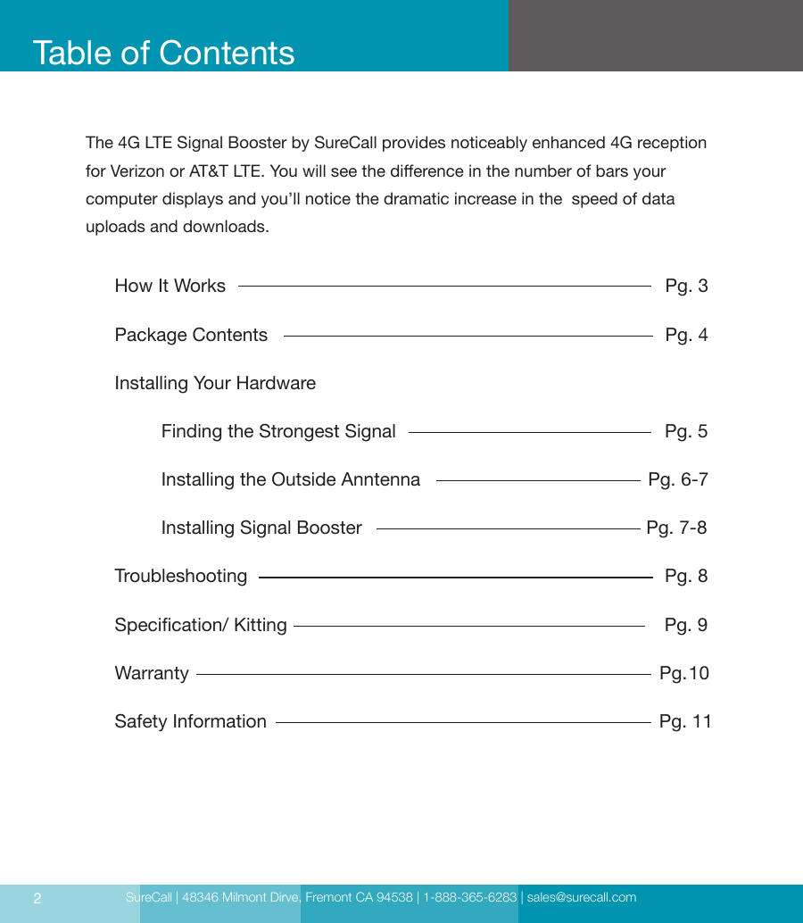 SureCall | 48346 Milmont Dirve, Fremont CA 94538 | 1-888-365-6283 | sales@surecall.comHow It Works                                                                                     Pg. 3Package Contents                                                                             Pg. 4Installing Your Hardware                                                                        Finding the Strongest Signal                                                    Pg. 5         Installing the Outside Anntenna                                            Pg. 6-7         Installing Signal Booster                                                       Pg. 7-8Troubleshooting                                                                                 Pg. 8Specication/ Kitting                                                                         Pg. 9Warranty                                                                                           Pg. 10Safety Information                                                                             Pg. 11Table of Contents2The 4G LTE Signal Booster by SureCall provides noticeably enhanced 4G reception for Verizon or AT&amp;T LTE. You will see the dierence in the number of bars your  computer displays and you’ll notice the dramatic increase in the  speed of data uploads and downloads.